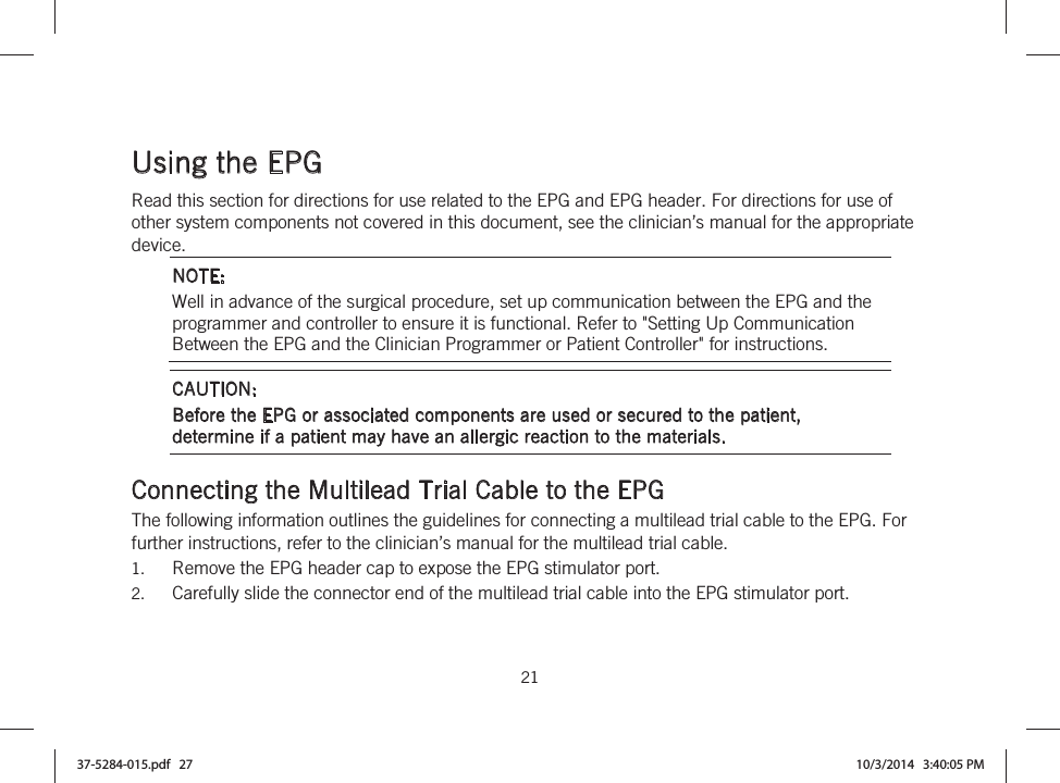  21   Using the EPG Read this section for directions for use related to the EPG and EPG header. For directions for use of other system components not covered in this document, see the clinician’s manual for the appropriate device. NOTE: Well in advance of the surgical procedure, set up communication between the EPG and the programmer and controller to ensure it is functional. Refer to &quot;Setting Up Communication Between the EPG and the Clinician Programmer or Patient Controller&quot; for instructions. CAUTION:  Before the EPG or associated components are used or secured to the patient, determine if a patient may have an allergic reaction to the materials.  Connecting the Multilead Trial Cable to the EPG The following information outlines the guidelines for connecting a multilead trial cable to the EPG. For further instructions, refer to the clinician’s manual for the multilead trial cable. 1. Remove the EPG header cap to expose the EPG stimulator port. 2. Carefully slide the connector end of the multilead trial cable into the EPG stimulator port. 37-5284-015.pdf   27 10/3/2014   3:40:05 PM