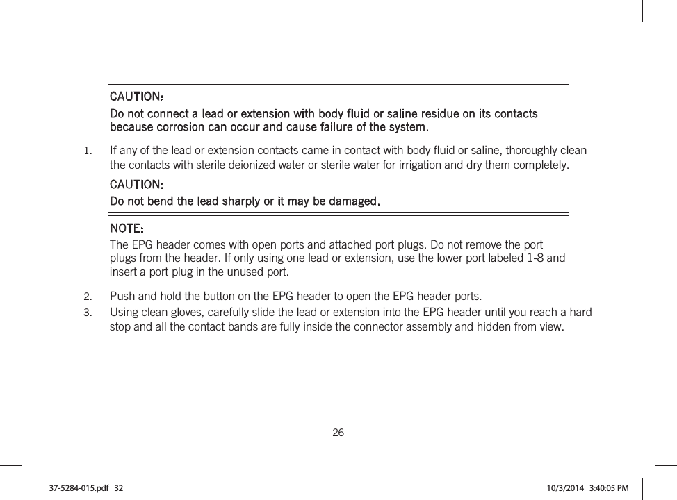  26   CAUTION:  Do not connect a lead or extension with body fluid or saline residue on its contacts because corrosion can occur and cause failure of the system. 1. If any of the lead or extension contacts came in contact with body fluid or saline, thoroughly clean the contacts with sterile deionized water or sterile water for irrigation and dry them completely. CAUTION:  Do not bend the lead sharply or it may be damaged. NOTE: The EPG header comes with open ports and attached port plugs. Do not remove the port plugs from the header. If only using one lead or extension, use the lower port labeled 1-8 and insert a port plug in the unused port.  2. Push and hold the button on the EPG header to open the EPG header ports. 3. Using clean gloves, carefully slide the lead or extension into the EPG header until you reach a hard stop and all the contact bands are fully inside the connector assembly and hidden from view. 37-5284-015.pdf   32 10/3/2014   3:40:05 PM