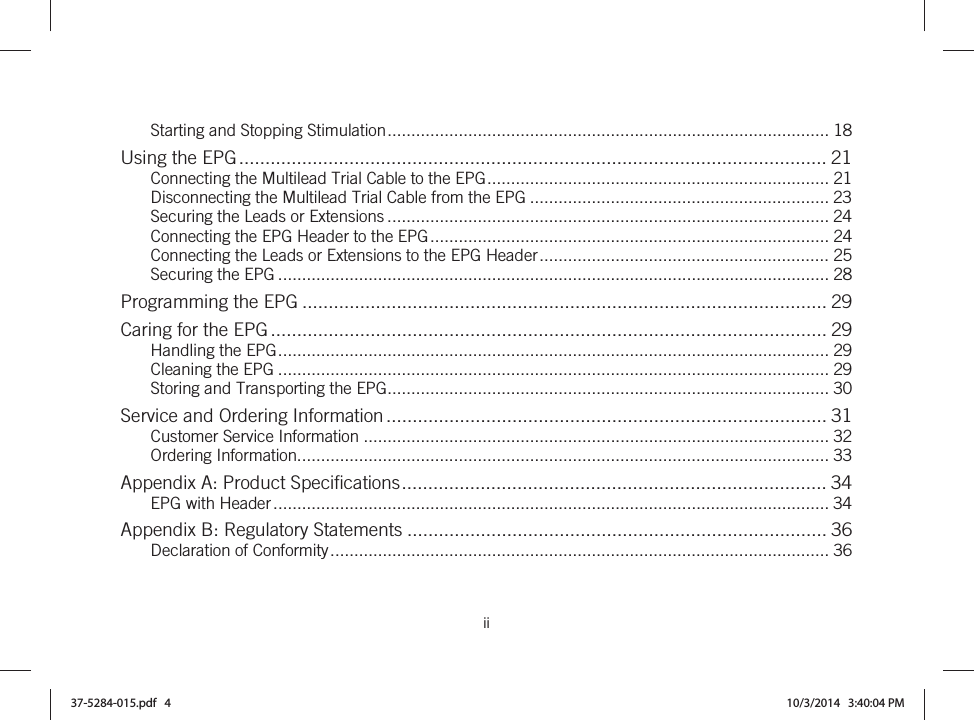  ii   Starting and Stopping Stimulation ............................................................................................. 18Using the EPG ................................................................................................................ 21Connecting the Multilead Trial Cable to the EPG ........................................................................ 21Disconnecting the Multilead Trial Cable from the EPG ............................................................... 23Securing the Leads or Extensions ............................................................................................. 24Connecting the EPG Header to the EPG .................................................................................... 24Connecting the Leads or Extensions to the EPG Header ............................................................. 25Securing the EPG .................................................................................................................... 28Programming the EPG .................................................................................................... 29Caring for the EPG .......................................................................................................... 29Handling the EPG .................................................................................................................... 29Cleaning the EPG .................................................................................................................... 29Storing and Transporting the EPG ............................................................................................. 30Service and Ordering Information .................................................................................... 31Customer Service Information .................................................................................................. 32Ordering Information................................................................................................................ 33Appendix A: Product Specifications ................................................................................. 34EPG with Header ..................................................................................................................... 34Appendix B: Regulatory Statements ................................................................................ 36Declaration of Conformity ......................................................................................................... 3637-5284-015.pdf   4 10/3/2014   3:40:04 PM