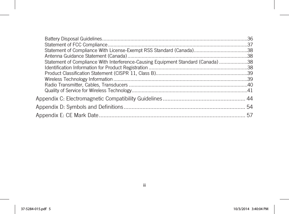  iii   Battery Disposal Guidelines .......................................................................................................36Statement of FCC Compliance ...................................................................................................37Statement of Compliance With License-Exempt RSS Standard (Canada) ......................................38Antenna Guidance Statement (Canada) .....................................................................................38Statement of Compliance With Interference-Causing Equipment Standard (Canada) ....................38Identification Information for Product Registration ......................................................................38Product Classification Statement (CISPR 11, Class B).................................................................39Wireless Technology Information ...............................................................................................39Radio Transmitter, Cables, Transducers ....................................................................................40Quality of Service for Wireless Technology ..................................................................................41Appendix C: Electromagnetic Compatibility Guidelines ..................................................... 44Appendix D: Symbols and Definitions .............................................................................. 54Appendix E: CE Mark Date .............................................................................................. 57  37-5284-015.pdf   5 10/3/2014   3:40:04 PM