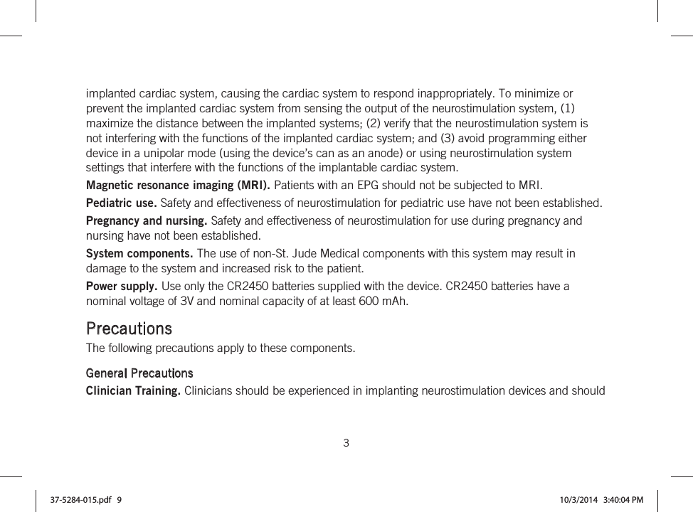  3   implanted cardiac system, causing the cardiac system to respond inappropriately. To minimize or prevent the implanted cardiac system from sensing the output of the neurostimulation system, (1) maximize the distance between the implanted systems; (2) verify that the neurostimulation system is not interfering with the functions of the implanted cardiac system; and (3) avoid programming either device in a unipolar mode (using the device’s can as an anode) or using neurostimulation system settings that interfere with the functions of the implantable cardiac system. Magnetic resonance imaging (MRI). Patients with an EPG should not be subjected to MRI. Pediatric use. Safety and effectiveness of neurostimulation for pediatric use have not been established. Pregnancy and nursing. Safety and effectiveness of neurostimulation for use during pregnancy and nursing have not been established. System components. The use of non-St. Jude Medical components with this system may result in damage to the system and increased risk to the patient. Power supply. Use only the CR2450 batteries supplied with the device. CR2450 batteries have a nominal voltage of 3V and nominal capacity of at least 600 mAh.  Precautions The following precautions apply to these components.  General Precautions Clinician Training. Clinicians should be experienced in implanting neurostimulation devices and should 37-5284-015.pdf   9 10/3/2014   3:40:04 PM