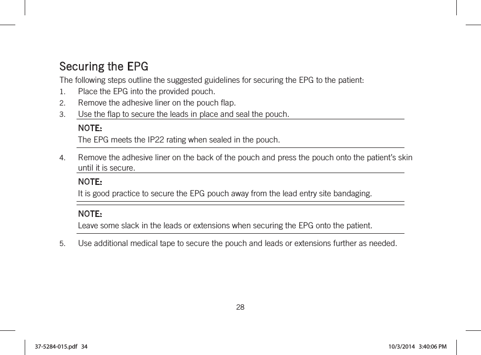  28   Securing the EPG The following steps outline the suggested guidelines for securing the EPG to the patient: 1. Place the EPG into the provided pouch. 2. Remove the adhesive liner on the pouch flap. 3. Use the flap to secure the leads in place and seal the pouch. NOTE: The EPG meets the IP22 rating when sealed in the pouch. 4. Remove the adhesive liner on the back of the pouch and press the pouch onto the patient’s skin until it is secure. NOTE: It is good practice to secure the EPG pouch away from the lead entry site bandaging. NOTE: Leave some slack in the leads or extensions when securing the EPG onto the patient. 5. Use additional medical tape to secure the pouch and leads or extensions further as needed.  37-5284-015.pdf   34 10/3/2014   3:40:06 PM