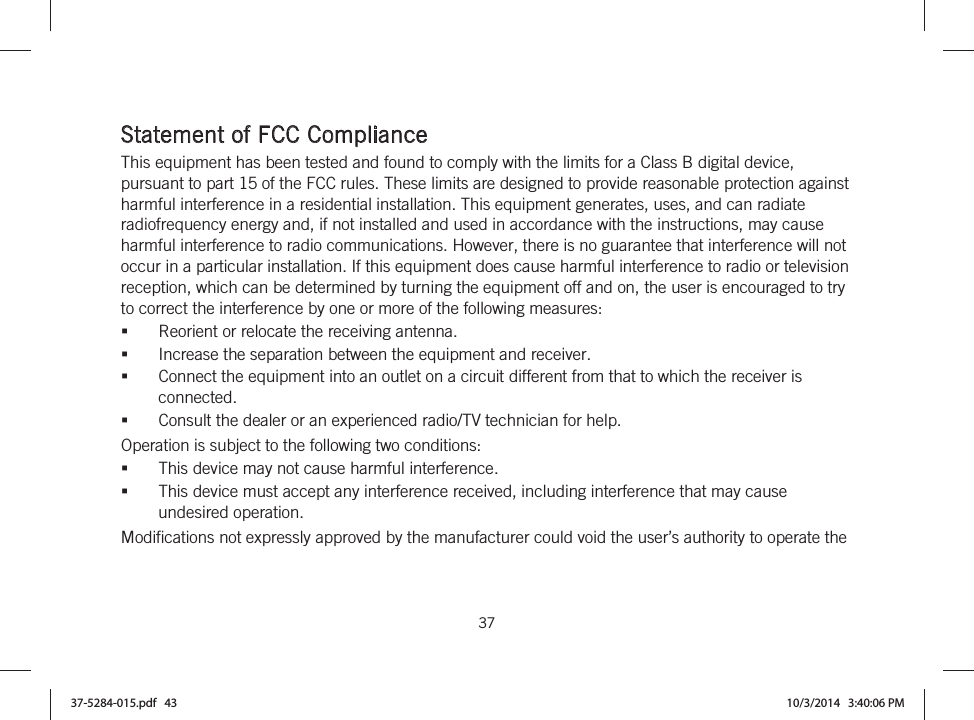  37   Statement of FCC Compliance This equipment has been tested and found to comply with the limits for a Class B digital device, pursuant to part 15 of the FCC rules. These limits are designed to provide reasonable protection against harmful interference in a residential installation. This equipment generates, uses, and can radiate radiofrequency energy and, if not installed and used in accordance with the instructions, may cause harmful interference to radio communications. However, there is no guarantee that interference will not occur in a particular installation. If this equipment does cause harmful interference to radio or television reception, which can be determined by turning the equipment off and on, the user is encouraged to try to correct the interference by one or more of the following measures:  Reorient or relocate the receiving antenna.  Increase the separation between the equipment and receiver.  Connect the equipment into an outlet on a circuit different from that to which the receiver is connected.  Consult the dealer or an experienced radio/TV technician for help.  Operation is subject to the following two conditions: This device may not cause harmful interference. This device must accept any interference received, including interference that may cause undesired operation. Modifications not expressly approved by the manufacturer could void the user’s authority to operate the 37-5284-015.pdf   43 10/3/2014   3:40:06 PM