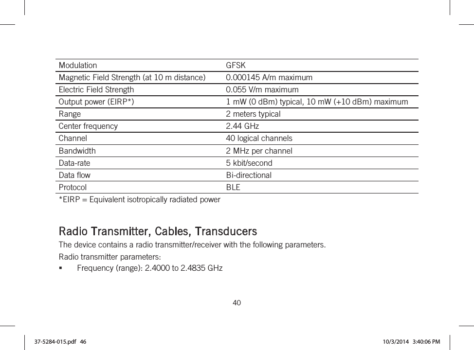  40   Modulation  GFSK Magnetic Field Strength (at 10 m distance)  0.000145 A/m maximum Electric Field Strength  0.055 V/m maximum Output power (EIRP*)  1 mW (0 dBm) typical, 10 mW (+10 dBm) maximum Range  2 meters typical Center frequency  2.44 GHz Channel  40 logical channels Bandwidth  2 MHz per channel Data-rate  5 kbit/second Data flow  Bi-directional Protocol  BLE *EIRP = Equivalent isotropically radiated power   Radio Transmitter, Cables, Transducers The device contains a radio transmitter/receiver with the following parameters. Radio transmitter parameters: Frequency (range): 2.4000 to 2.4835 GHz 37-5284-015.pdf   46 10/3/2014   3:40:06 PM