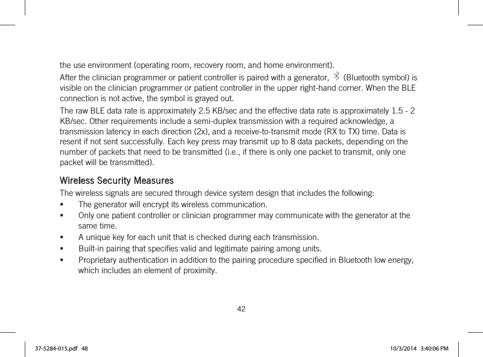  42   the use environment (operating room, recovery room, and home environment). After the clinician programmer or patient controller is paired with a generator,   (Bluetooth symbol) is visible on the clinician programmer or patient controller in the upper right-hand corner. When the BLE connection is not active, the symbol is grayed out. The raw BLE data rate is approximately 2.5 KB/sec and the effective data rate is approximately 1.5 - 2 KB/sec. Other requirements include a semi-duplex transmission with a required acknowledge, a transmission latency in each direction (2x), and a receive-to-transmit mode (RX to TX) time. Data is resent if not sent successfully. Each key press may transmit up to 8 data packets, depending on the number of packets that need to be transmitted (i.e., if there is only one packet to transmit, only one packet will be transmitted).  Wireless Security Measures The wireless signals are secured through device system design that includes the following: The generator will encrypt its wireless communication. Only one patient controller or clinician programmer may communicate with the generator at the same time. A unique key for each unit that is checked during each transmission. Built-in pairing that specifies valid and legitimate pairing among units. Proprietary authentication in addition to the pairing procedure specified in Bluetooth low energy, which includes an element of proximity. 37-5284-015.pdf   48 10/3/2014   3:40:06 PM