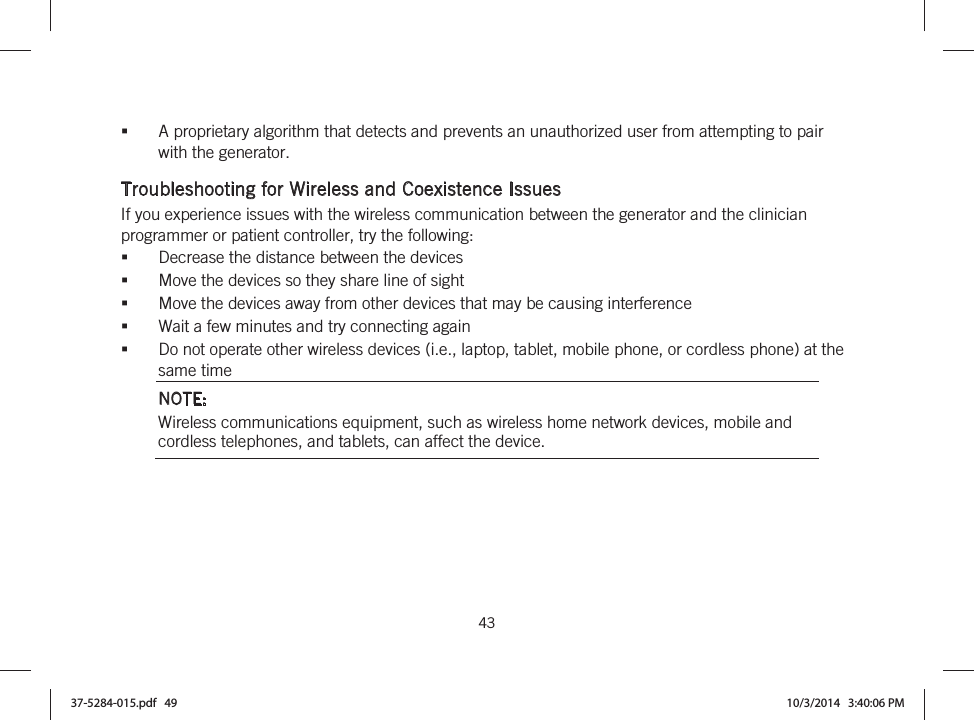 43   A proprietary algorithm that detects and prevents an unauthorized user from attempting to pair with the generator.  Troubleshooting for Wireless and Coexistence Issues If you experience issues with the wireless communication between the generator and the clinician programmer or patient controller, try the following: Decrease the distance between the devices Move the devices so they share line of sight Move the devices away from other devices that may be causing interference Wait a few minutes and try connecting again Do not operate other wireless devices (i.e., laptop, tablet, mobile phone, or cordless phone) at the same time NOTE: Wireless communications equipment, such as wireless home network devices, mobile and cordless telephones, and tablets, can affect the device.  37-5284-015.pdf   49 10/3/2014   3:40:06 PM