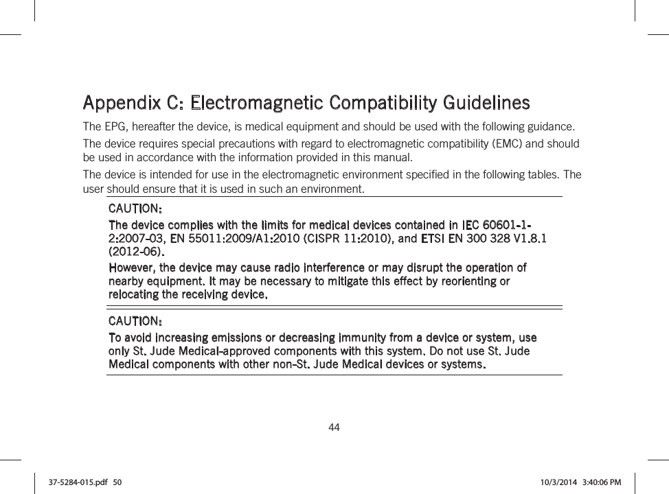  44   Appendix C: Electromagnetic Compatibility Guidelines The EPG, hereafter the device, is medical equipment and should be used with the following guidance. The device requires special precautions with regard to electromagnetic compatibility (EMC) and should be used in accordance with the information provided in this manual. The device is intended for use in the electromagnetic environment specified in the following tables. The user should ensure that it is used in such an environment. CAUTION:  The device complies with the limits for medical devices contained in IEC 60601-1-2:2007-03, EN 55011:2009/A1:2010 (CISPR 11:2010), and ETSI EN 300 328 V1.8.1 (2012-06). However, the device may cause radio interference or may disrupt the operation of nearby equipment. It may be necessary to mitigate this effect by reorienting or relocating the receiving device. CAUTION:  To avoid increasing emissions or decreasing immunity from a device or system, use only St. Jude Medical-approved components with this system. Do not use St. Jude Medical components with other non-St. Jude Medical devices or systems. 37-5284-015.pdf   50 10/3/2014   3:40:06 PM