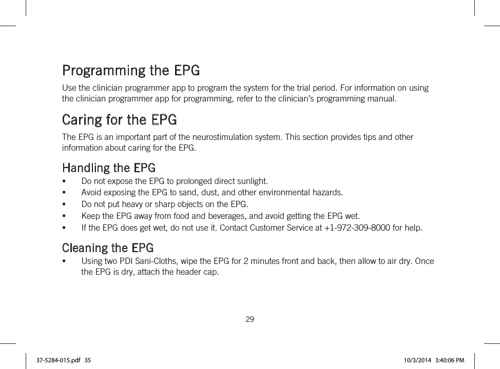  29   Programming the EPG Use the clinician programmer app to program the system for the trial period. For information on using the clinician programmer app for programming, refer to the clinician’s programming manual.  Caring for the EPG The EPG is an important part of the neurostimulation system. This section provides tips and other information about caring for the EPG.  Handling the EPG Do not expose the EPG to prolonged direct sunlight. Avoid exposing the EPG to sand, dust, and other environmental hazards. Do not put heavy or sharp objects on the EPG. Keep the EPG away from food and beverages, and avoid getting the EPG wet. If the EPG does get wet, do not use it. Contact Customer Service at +1-972-309-8000 for help.  Cleaning the EPG Using two PDI Sani-Cloths, wipe the EPG for 2 minutes front and back, then allow to air dry. Once the EPG is dry, attach the header cap. 37-5284-015.pdf   35 10/3/2014   3:40:06 PM