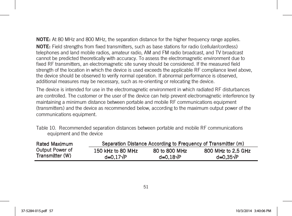  51   NOTE: At 80 MHz and 800 MHz, the separation distance for the higher frequency range applies. NOTE: Field strengths from fixed transmitters, such as base stations for radio (cellular/cordless) telephones and land mobile radios, amateur radio, AM and FM radio broadcast, and TV broadcast cannot be predicted theoretically with accuracy. To assess the electromagnetic environment due to fixed RF transmitters, an electromagnetic site survey should be considered. If the measured field strength of the location in which the device is used exceeds the applicable RF compliance level above, the device should be observed to verify normal operation. If abnormal performance is observed, additional measures may be necessary, such as re-orienting or relocating the device. The device is intended for use in the electromagnetic environment in which radiated RF disturbances are controlled. The customer or the user of the device can help prevent electromagnetic interference by maintaining a minimum distance between portable and mobile RF communications equipment (transmitters) and the device as recommended below, according to the maximum output power of the communications equipment. Table 10.  Recommended separation distances between portable and mobile RF communications equipment and the device Rated Maximum Output Power of Transmitter (W) Separation Distance According to Frequency of Transmitter (m) 150 kHz to 80 MHz d=0.17P 80 to 800 MHz d=0.18P 800 MHz to 2.5 GHz d=0.35P 37-5284-015.pdf   57 10/3/2014   3:40:06 PM