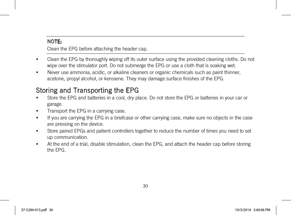  30   NOTE: Clean the EPG before attaching the header cap. Clean the EPG by thoroughly wiping off its outer surface using the provided cleaning cloths. Do not wipe over the stimulator port. Do not submerge the EPG or use a cloth that is soaking wet. Never use ammonia, acidic, or alkaline cleaners or organic chemicals such as paint thinner, acetone, propyl alcohol, or kerosene. They may damage surface finishes of the EPG.  Storing and Transporting the EPG Store the EPG and batteries in a cool, dry place. Do not store the EPG or batteries in your car or garage. Transport the EPG in a carrying case. If you are carrying the EPG in a briefcase or other carrying case, make sure no objects in the case are pressing on the device. Store paired EPGs and patient controllers together to reduce the number of times you need to set up communication. At the end of a trial, disable stimulation, clean the EPG, and attach the header cap before storing the EPG. 37-5284-015.pdf   36 10/3/2014   3:40:06 PM
