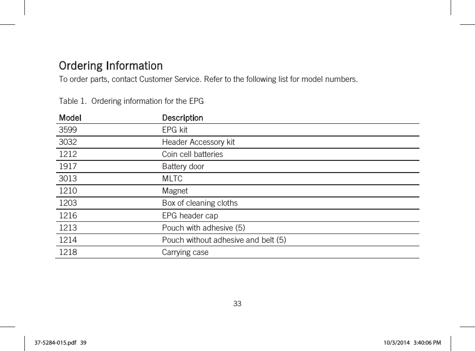  33   Ordering Information To order parts, contact Customer Service. Refer to the following list for model numbers. Table 1.  Ordering information for the EPG Model Description 3599  EPG kit 3032  Header Accessory kit 1212  Coin cell batteries 1917  Battery door 3013  MLTC 1210  Magnet 1203  Box of cleaning cloths 1216 EPG header cap 1213 Pouch with adhesive (5) 1214 Pouch without adhesive and belt (5) 1218  Carrying case   37-5284-015.pdf   39 10/3/2014   3:40:06 PM