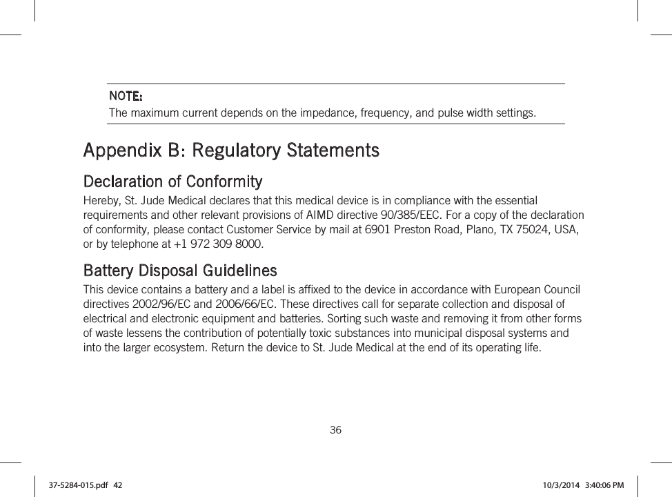  36   NOTE: The maximum current depends on the impedance, frequency, and pulse width settings.  Appendix B: Regulatory Statements Declaration of Conformity Hereby, St. Jude Medical declares that this medical device is in compliance with the essential requirements and other relevant provisions of AIMD directive 90/385/EEC. For a copy of the declaration of conformity, please contact Customer Service by mail at 6901 Preston Road, Plano, TX 75024, USA, or by telephone at +1 972 309 8000.  Battery Disposal Guidelines This device contains a battery and a label is affixed to the device in accordance with European Council directives 2002/96/EC and 2006/66/EC. These directives call for separate collection and disposal of electrical and electronic equipment and batteries. Sorting such waste and removing it from other forms of waste lessens the contribution of potentially toxic substances into municipal disposal systems and into the larger ecosystem. Return the device to St. Jude Medical at the end of its operating life.  37-5284-015.pdf   42 10/3/2014   3:40:06 PM