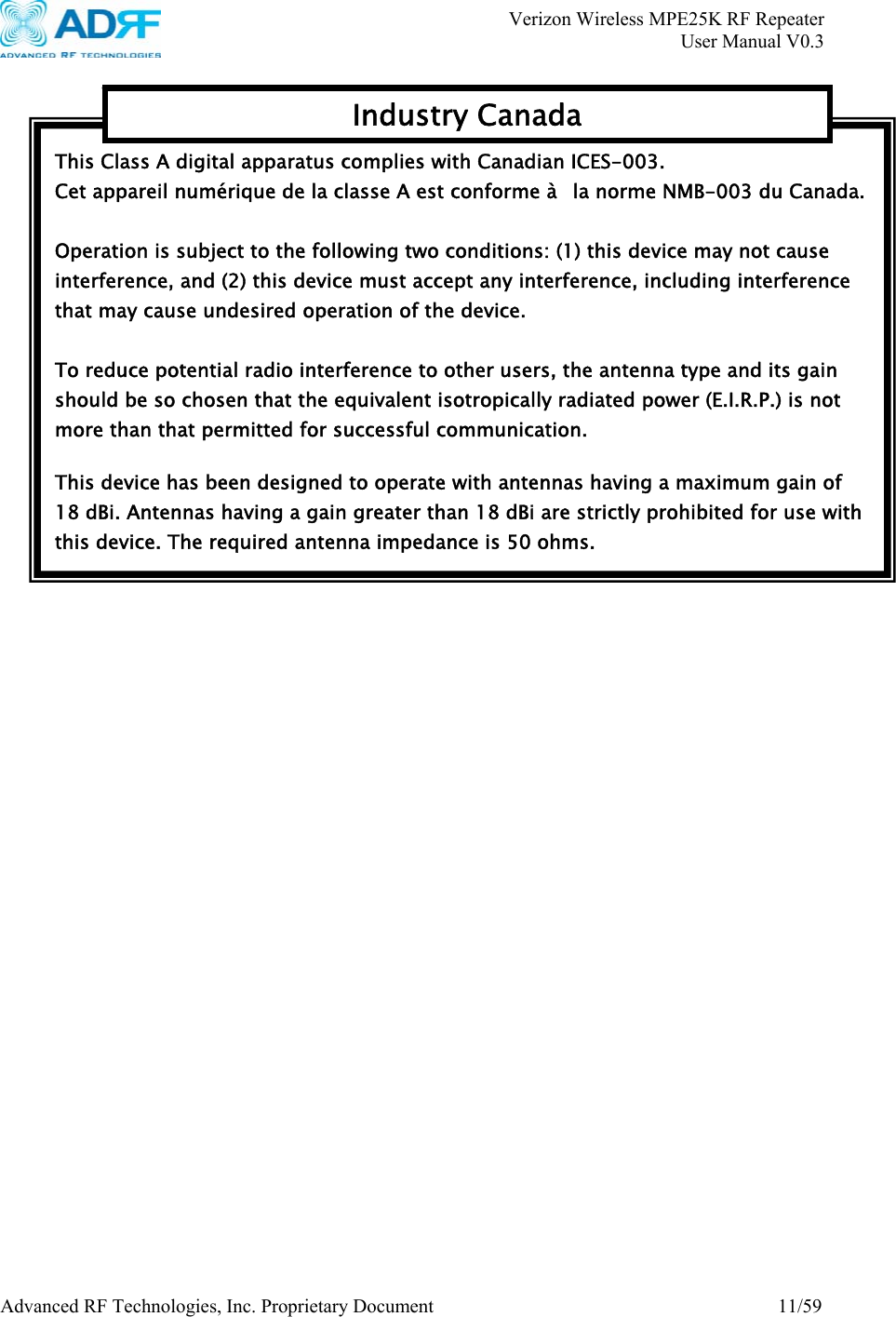       Verizon Wireless MPE25K RF Repeater   User Manual V0.3 Advanced RF Technologies, Inc. Proprietary Document  11/59    This Class A digital apparatus complies with Canadian ICES-003. Cet appareil numérique de la classe A est conforme à   la norme NMB-003 du Canada.  Operation is subject to the following two conditions: (1) this device may not cause interference, and (2) this device must accept any interference, including interference that may cause undesired operation of the device.  To reduce potential radio interference to other users, the antenna type and its gain should be so chosen that the equivalent isotropically radiated power (E.I.R.P.) is not more than that permitted for successful communication.  This device has been designed to operate with antennas having a maximum gain of 18 dBi. Antennas having a gain greater than 18 dBi are strictly prohibited for use with this device. The required antenna impedance is 50 ohms. Industry Canada