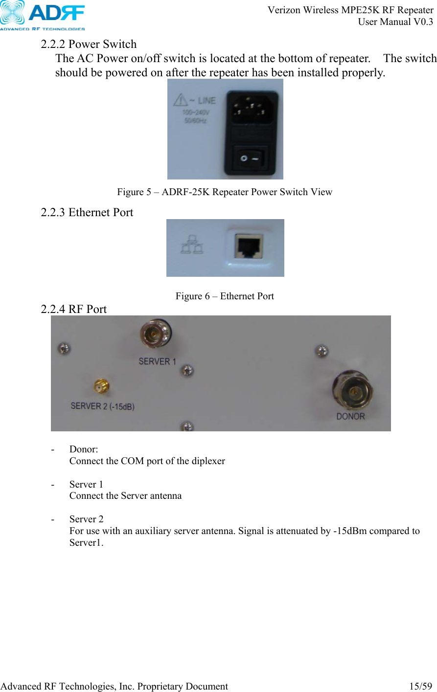       Verizon Wireless MPE25K RF Repeater   User Manual V0.3 Advanced RF Technologies, Inc. Proprietary Document  15/59  2.2.2 Power Switch The AC Power on/off switch is located at the bottom of repeater.    The switch should be powered on after the repeater has been installed properly.     2.2.3 Ethernet Port     2.2.4 RF Port   - Donor: Connect the COM port of the diplexer  - Server 1 Connect the Server antenna  - Server 2 For use with an auxiliary server antenna. Signal is attenuated by -15dBm compared to Server1.   Figure 5 – ADRF-25K Repeater Power Switch View Figure 6 – Ethernet Port 