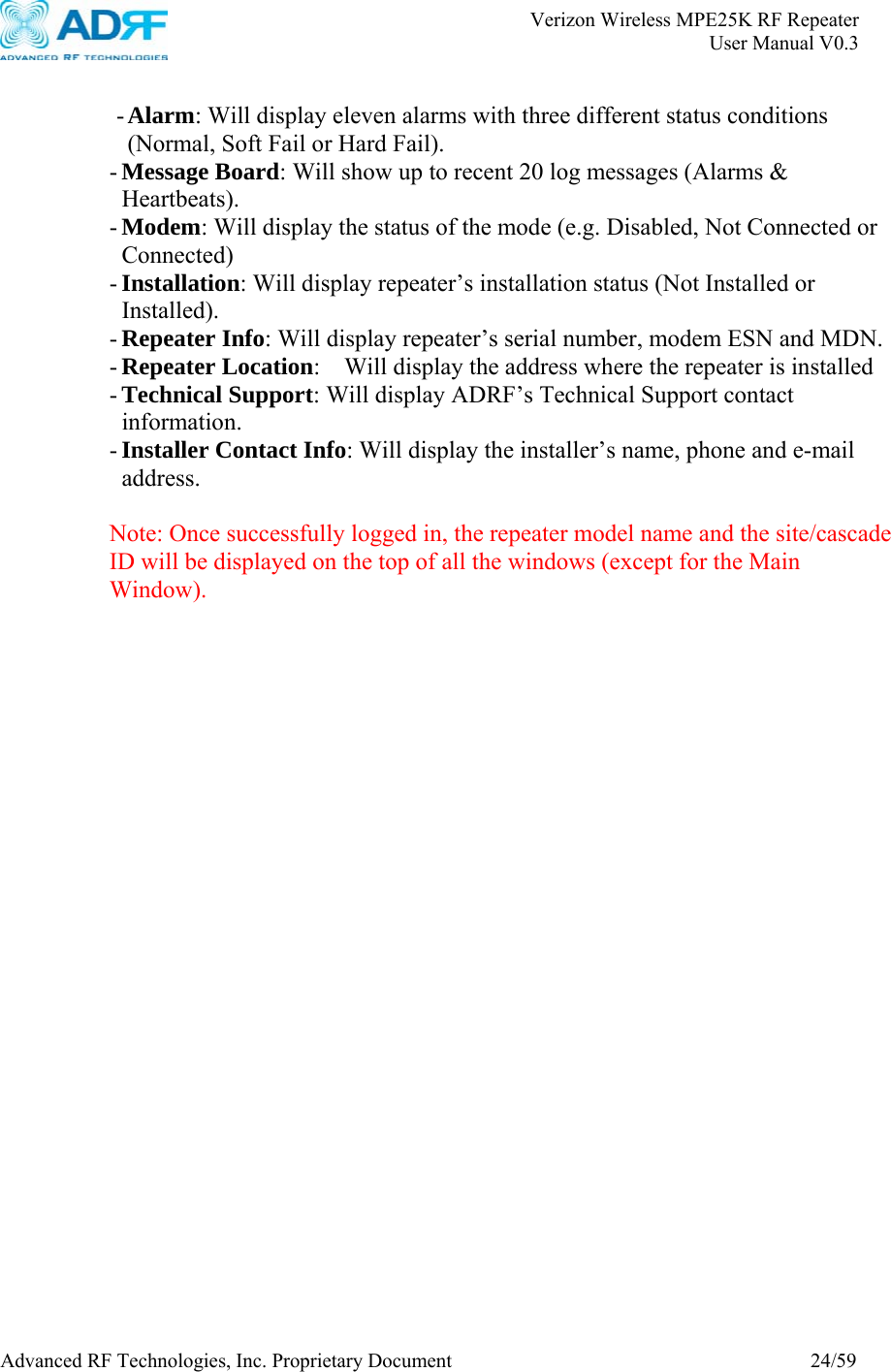       Verizon Wireless MPE25K RF Repeater   User Manual V0.3 Advanced RF Technologies, Inc. Proprietary Document  24/59  - Alarm: Will display eleven alarms with three different status conditions (Normal, Soft Fail or Hard Fail). - Message Board: Will show up to recent 20 log messages (Alarms &amp; Heartbeats). - Modem: Will display the status of the mode (e.g. Disabled, Not Connected or Connected) - Installation: Will display repeater’s installation status (Not Installed or Installed). - Repeater Info: Will display repeater’s serial number, modem ESN and MDN. - Repeater Location:    Will display the address where the repeater is installed - Technical Support: Will display ADRF’s Technical Support contact information. - Installer Contact Info: Will display the installer’s name, phone and e-mail address.  Note: Once successfully logged in, the repeater model name and the site/cascade ID will be displayed on the top of all the windows (except for the Main Window).  