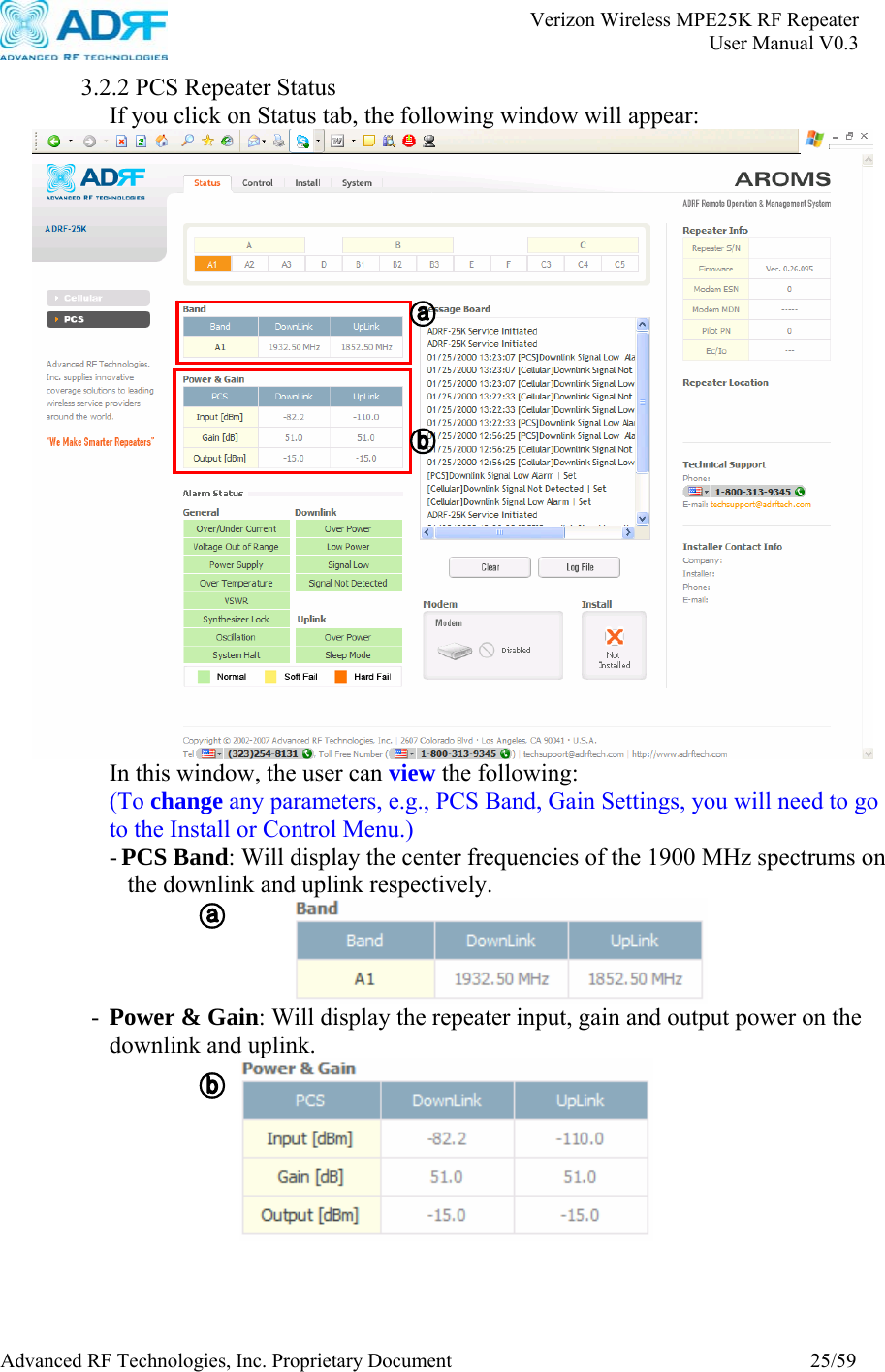       Verizon Wireless MPE25K RF Repeater   User Manual V0.3 Advanced RF Technologies, Inc. Proprietary Document  25/59  3.2.2 PCS Repeater Status If you click on Status tab, the following window will appear:    In this window, the user can view the following: (To change any parameters, e.g., PCS Band, Gain Settings, you will need to go to the Install or Control Menu.) - PCS Band: Will display the center frequencies of the 1900 MHz spectrums on the downlink and uplink respectively.  - Power &amp; Gain: Will display the repeater input, gain and output power on the downlink and uplink.  