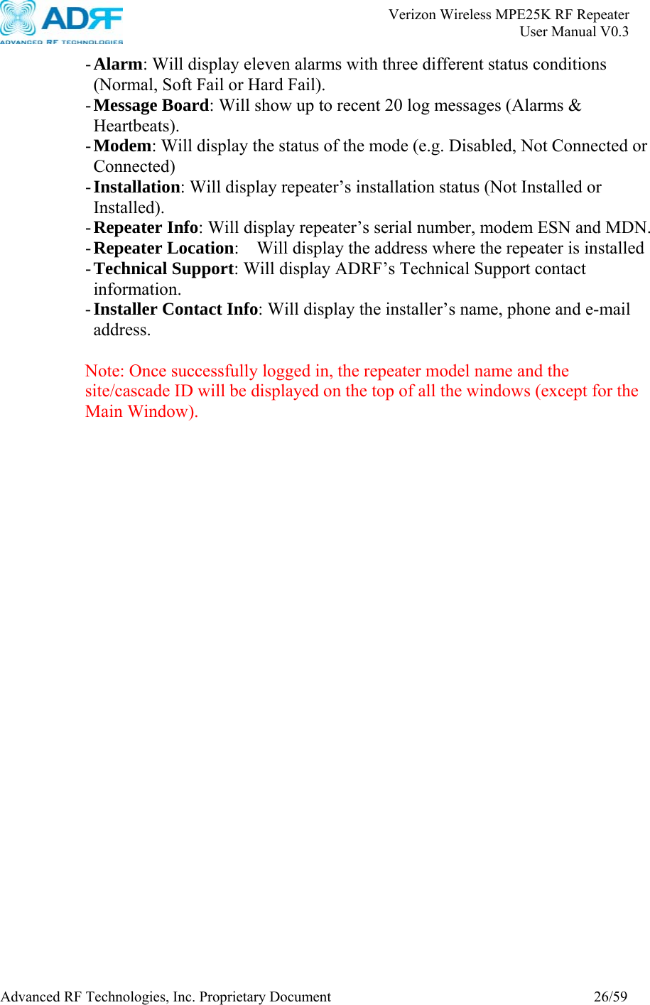       Verizon Wireless MPE25K RF Repeater   User Manual V0.3 Advanced RF Technologies, Inc. Proprietary Document  26/59 - Alarm: Will display eleven alarms with three different status conditions (Normal, Soft Fail or Hard Fail). - Message Board: Will show up to recent 20 log messages (Alarms &amp; Heartbeats). - Modem: Will display the status of the mode (e.g. Disabled, Not Connected or Connected) - Installation: Will display repeater’s installation status (Not Installed or Installed). - Repeater Info: Will display repeater’s serial number, modem ESN and MDN. - Repeater Location:    Will display the address where the repeater is installed - Technical Support: Will display ADRF’s Technical Support contact information. - Installer Contact Info: Will display the installer’s name, phone and e-mail address.  Note: Once successfully logged in, the repeater model name and the site/cascade ID will be displayed on the top of all the windows (except for the Main Window).    