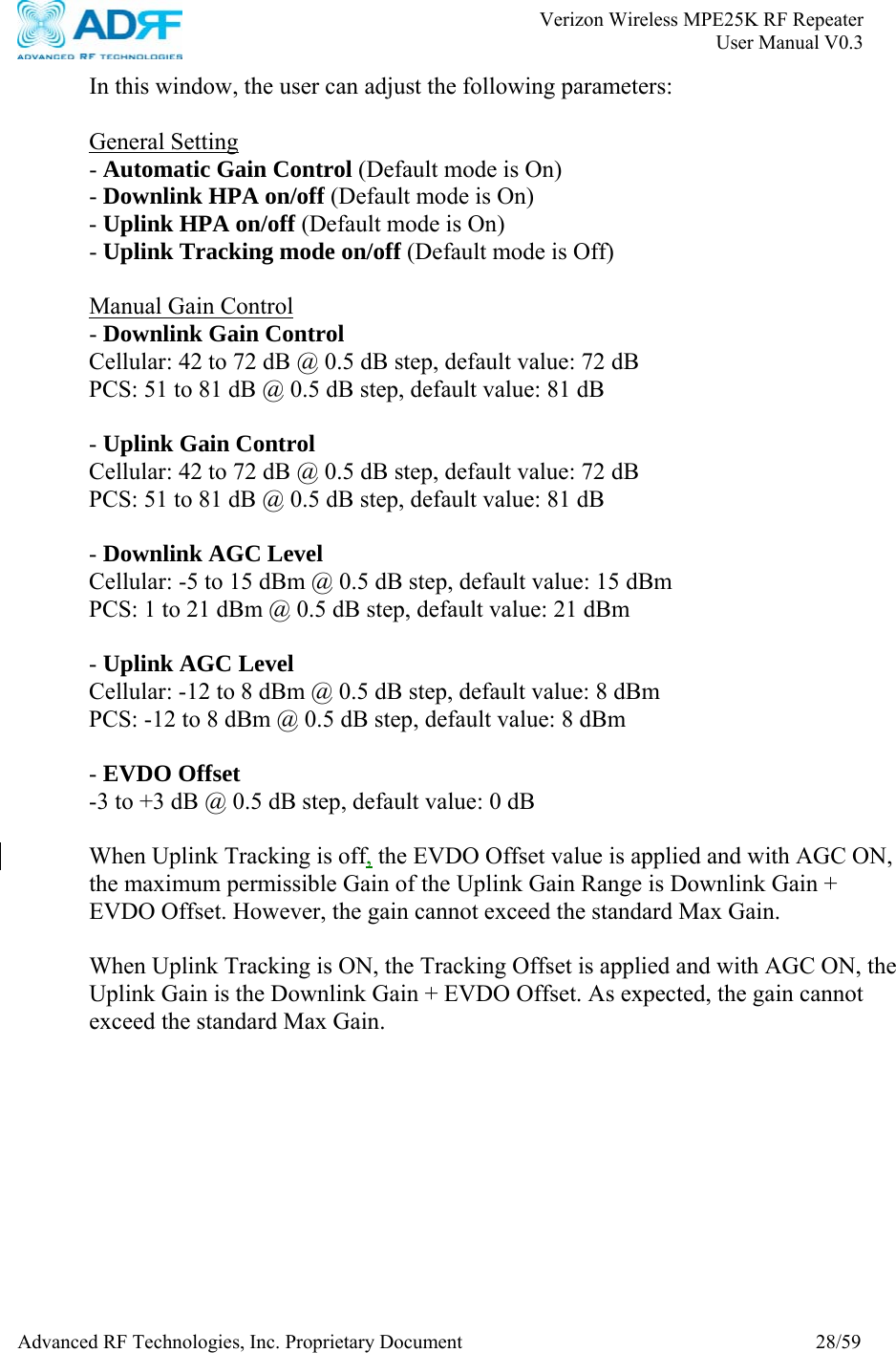       Verizon Wireless MPE25K RF Repeater   User Manual V0.3 Advanced RF Technologies, Inc. Proprietary Document  28/59 In this window, the user can adjust the following parameters:   General Setting - Automatic Gain Control (Default mode is On) - Downlink HPA on/off (Default mode is On) - Uplink HPA on/off (Default mode is On) - Uplink Tracking mode on/off (Default mode is Off)  Manual Gain Control - Downlink Gain Control  Cellular: 42 to 72 dB @ 0.5 dB step, default value: 72 dB PCS: 51 to 81 dB @ 0.5 dB step, default value: 81 dB  - Uplink Gain Control  Cellular: 42 to 72 dB @ 0.5 dB step, default value: 72 dB PCS: 51 to 81 dB @ 0.5 dB step, default value: 81 dB  - Downlink AGC Level  Cellular: -5 to 15 dBm @ 0.5 dB step, default value: 15 dBm PCS: 1 to 21 dBm @ 0.5 dB step, default value: 21 dBm  - Uplink AGC Level Cellular: -12 to 8 dBm @ 0.5 dB step, default value: 8 dBm PCS: -12 to 8 dBm @ 0.5 dB step, default value: 8 dBm  - EVDO Offset  -3 to +3 dB @ 0.5 dB step, default value: 0 dB  When Uplink Tracking is off, the EVDO Offset value is applied and with AGC ON, the maximum permissible Gain of the Uplink Gain Range is Downlink Gain + EVDO Offset. However, the gain cannot exceed the standard Max Gain.  When Uplink Tracking is ON, the Tracking Offset is applied and with AGC ON, the Uplink Gain is the Downlink Gain + EVDO Offset. As expected, the gain cannot exceed the standard Max Gain.  