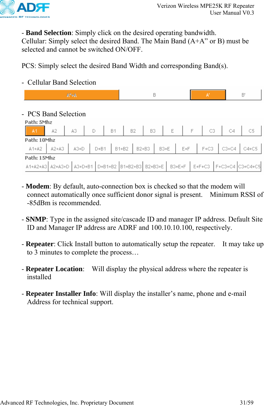       Verizon Wireless MPE25K RF Repeater   User Manual V0.3 Advanced RF Technologies, Inc. Proprietary Document  31/59  - Band Selection: Simply click on the desired operating bandwidth. Cellular: Simply select the desired Band. The Main Band (A+A” or B) must be selected and cannot be switched ON/OFF.  PCS: Simply select the desired Band Width and corresponding Band(s).  -  Cellular Band Selection   - PCS Band Selection   - Modem: By default, auto-connection box is checked so that the modem will connect automatically once sufficient donor signal is present.   Minimum RSSI of -85dBm is recommended.  - SNMP: Type in the assigned site/cascade ID and manager IP address. Default Site ID and Manager IP address are ADRF and 100.10.10.100, respectively.  - Repeater: Click Install button to automatically setup the repeater.    It may take up to 3 minutes to complete the process…  - Repeater Location:    Will display the physical address where the repeater is installed  - Repeater Installer Info: Will display the installer’s name, phone and e-mail Address for technical support.  