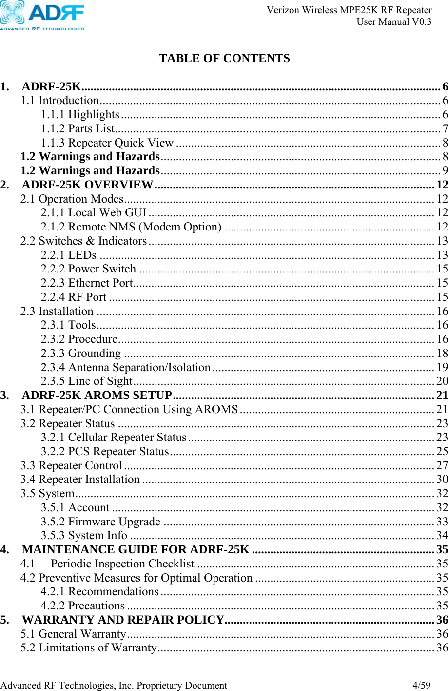       Verizon Wireless MPE25K RF Repeater   User Manual V0.3 Advanced RF Technologies, Inc. Proprietary Document  4/59  TABLE OF CONTENTS  1. ADRF-25K......................................................................................................................6 1.1 Introduction................................................................................................................6 1.1.1 Highlights......................................................................................................... 6 1.1.2 Parts List........................................................................................................... 7 1.1.3 Repeater Quick View ....................................................................................... 8 1.2 Warnings and Hazards............................................................................................ 8 1.2 Warnings and Hazards............................................................................................ 9 2. ADRF-25K OVERVIEW............................................................................................12 2.1 Operation Modes...................................................................................................... 12 2.1.1 Local Web GUI .............................................................................................. 12 2.1.2 Remote NMS (Modem Option) .....................................................................12 2.2 Switches &amp; Indicators.............................................................................................. 13 2.2.1 LEDs .............................................................................................................. 13 2.2.2 Power Switch ................................................................................................. 15 2.2.3 Ethernet Port................................................................................................... 15 2.2.4 RF Port ........................................................................................................... 15 2.3 Installation ............................................................................................................... 16 2.3.1 Tools............................................................................................................... 16 2.3.2 Procedure........................................................................................................ 16 2.3.3 Grounding ...................................................................................................... 18 2.3.4 Antenna Separation/Isolation ......................................................................... 19 2.3.5 Line of Sight................................................................................................... 20 3. ADRF-25K AROMS SETUP......................................................................................21 3.1 Repeater/PC Connection Using AROMS ................................................................ 21 3.2 Repeater Status ........................................................................................................ 23 3.2.1 Cellular Repeater Status................................................................................. 23 3.2.2 PCS Repeater Status....................................................................................... 25 3.3 Repeater Control ...................................................................................................... 27 3.4 Repeater Installation ................................................................................................ 30 3.5 System......................................................................................................................32 3.5.1 Account .......................................................................................................... 32 3.5.2 Firmware Upgrade .........................................................................................33 3.5.3 System Info .................................................................................................... 34 4. MAINTENANCE GUIDE FOR ADRF-25K ............................................................35 4.1 Periodic Inspection Checklist .............................................................................. 35 4.2 Preventive Measures for Optimal Operation ........................................................... 35 4.2.1 Recommendations .......................................................................................... 35 4.2.2 Precautions ..................................................................................................... 35 5. WARRANTY AND REPAIR POLICY.....................................................................36 5.1 General Warranty..................................................................................................... 36 5.2 Limitations of Warranty........................................................................................... 36 