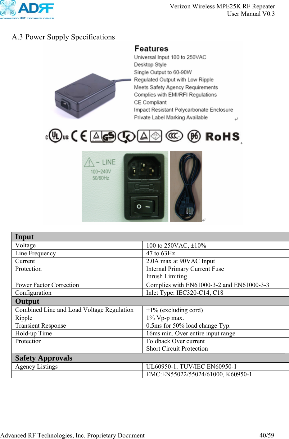       Verizon Wireless MPE25K RF Repeater   User Manual V0.3 Advanced RF Technologies, Inc. Proprietary Document  40/59  A.3 Power Supply Specifications   Input Voltage  100 to 250VAC, ±10% Line Frequency  47 to 63Hz Current  2.0A max at 90VAC Input Protection  Internal Primary Current Fuse Inrush Limiting Power Factor Correction  Complies with EN61000-3-2 and EN61000-3-3 Configuration  Inlet Type: IEC320-C14, C18 Output Combined Line and Load Voltage Regulation  ±1% (excluding cord) Ripple 1% Vp-p max. Transient Response  0.5ms for 50% load change Typ. Hold-up Time  16ms min. Over entire input range Protection Foldback Over current Short Circuit Protection Safety Approvals Agency Listings  UL60950-1. TUV/IEC EN60950-1  EMC:EN55022/55024/61000, K60950-1  