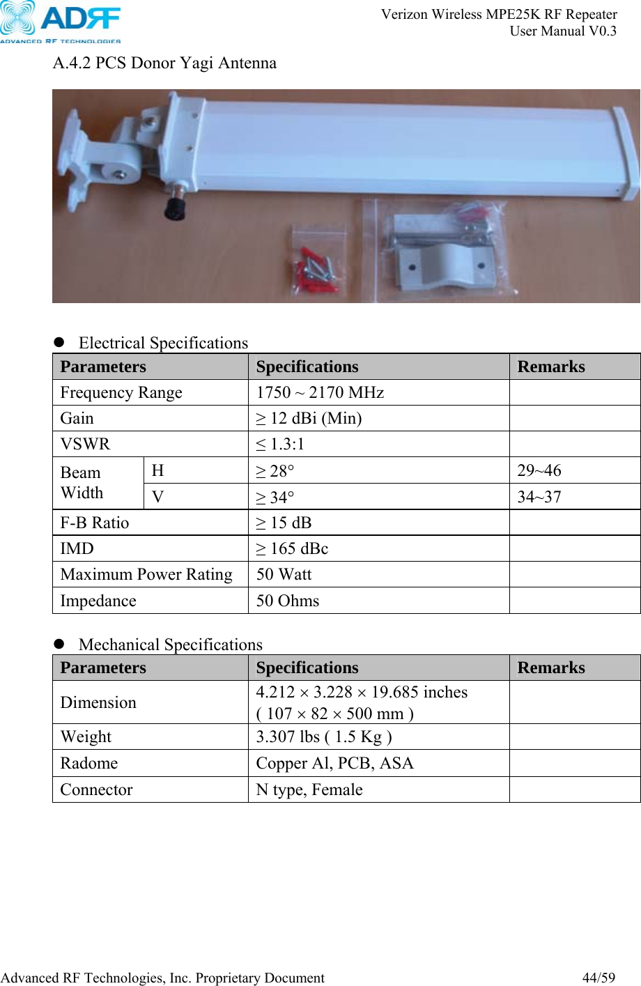       Verizon Wireless MPE25K RF Repeater   User Manual V0.3 Advanced RF Technologies, Inc. Proprietary Document  44/59 A.4.2 PCS Donor Yagi Antenna     z Electrical Specifications Parameters  Specifications Remarks Frequency Range  1750 ~ 2170 MHz   Gain  ≥ 12 dBi (Min)   VSWR  ≤ 1.3:1   H  ≥ 28° 29~46 Beam Width  V  ≥ 34° 34~37 F-B Ratio  ≥ 15 dB   IMD  ≥ 165 dBc   Maximum Power Rating  50 Watt   Impedance 50 Ohms    z Mechanical Specifications Parameters  Specifications Remarks Dimension  4.212 × 3.228 × 19.685 inches ( 107 × 82 × 500 mm )   Weight  3.307 lbs ( 1.5 Kg )   Radome  Copper Al, PCB, ASA   Connector  N type, Female     