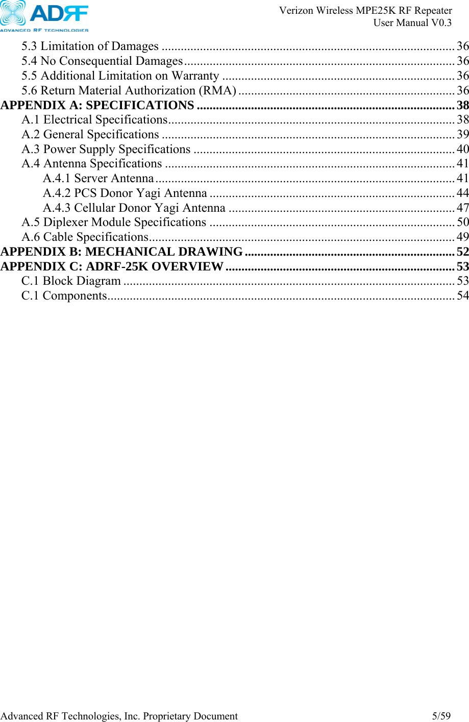       Verizon Wireless MPE25K RF Repeater   User Manual V0.3 Advanced RF Technologies, Inc. Proprietary Document  5/59 5.3 Limitation of Damages ............................................................................................ 36 5.4 No Consequential Damages..................................................................................... 36 5.5 Additional Limitation on Warranty ......................................................................... 36 5.6 Return Material Authorization (RMA) .................................................................... 36 APPENDIX A: SPECIFICATIONS .................................................................................38 A.1 Electrical Specifications.......................................................................................... 38 A.2 General Specifications ............................................................................................ 39 A.3 Power Supply Specifications .................................................................................. 40 A.4 Antenna Specifications ........................................................................................... 41 A.4.1 Server Antenna.............................................................................................. 41 A.4.2 PCS Donor Yagi Antenna ............................................................................. 44 A.4.3 Cellular Donor Yagi Antenna ....................................................................... 47 A.5 Diplexer Module Specifications ............................................................................. 50 A.6 Cable Specifications................................................................................................ 49 APPENDIX B: MECHANICAL DRAWING..................................................................52 APPENDIX C: ADRF-25K OVERVIEW........................................................................53 C.1 Block Diagram ........................................................................................................ 53 C.1 Components............................................................................................................. 54  