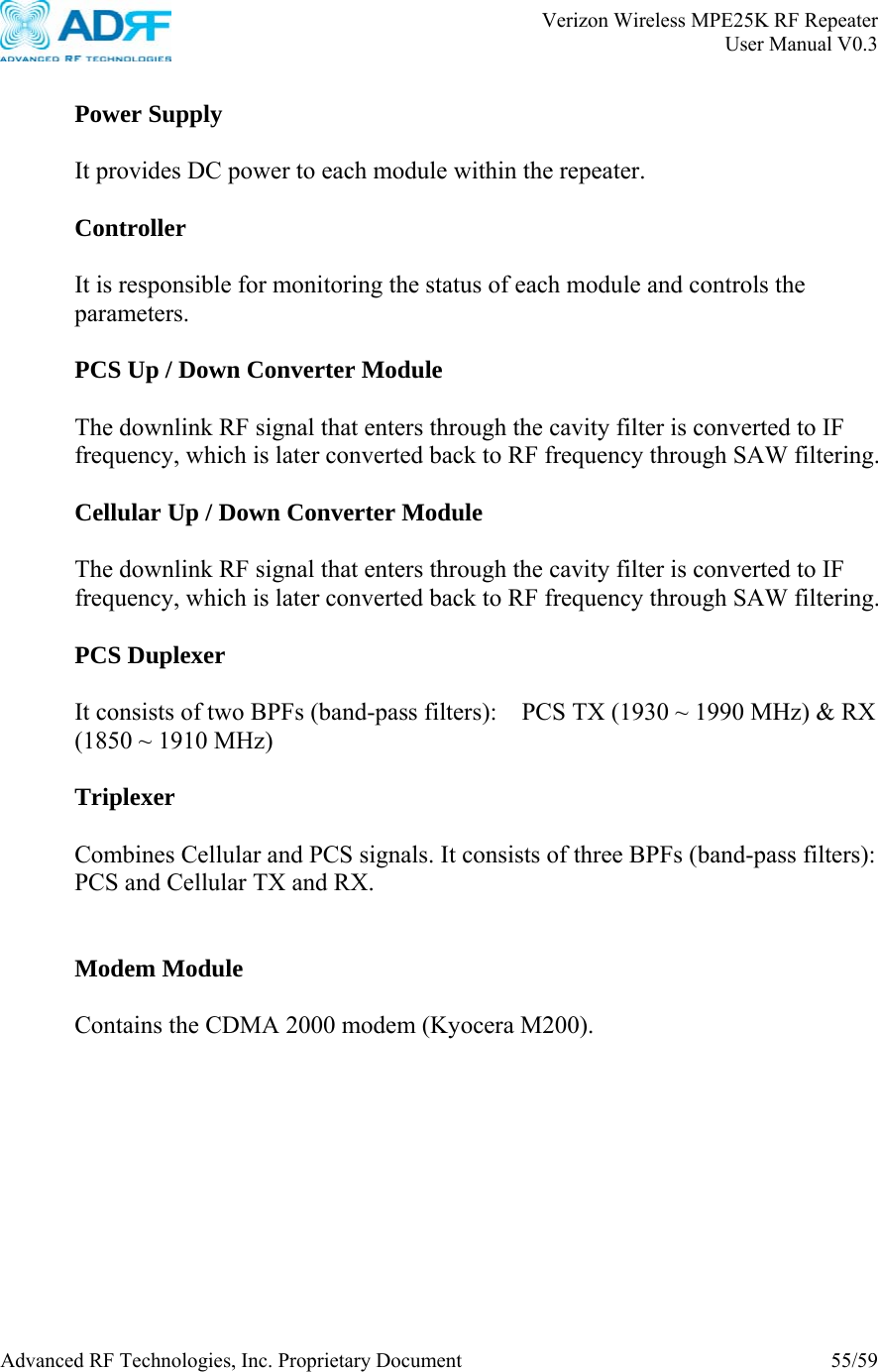       Verizon Wireless MPE25K RF Repeater   User Manual V0.3 Advanced RF Technologies, Inc. Proprietary Document  55/59   Power Supply  It provides DC power to each module within the repeater.  Controller  It is responsible for monitoring the status of each module and controls the parameters.  PCS Up / Down Converter Module  The downlink RF signal that enters through the cavity filter is converted to IF frequency, which is later converted back to RF frequency through SAW filtering.      Cellular Up / Down Converter Module  The downlink RF signal that enters through the cavity filter is converted to IF frequency, which is later converted back to RF frequency through SAW filtering.      PCS Duplexer  It consists of two BPFs (band-pass filters):    PCS TX (1930 ~ 1990 MHz) &amp; RX (1850 ~ 1910 MHz)  Triplexer  Combines Cellular and PCS signals. It consists of three BPFs (band-pass filters):   PCS and Cellular TX and RX.   Modem Module  Contains the CDMA 2000 modem (Kyocera M200).     