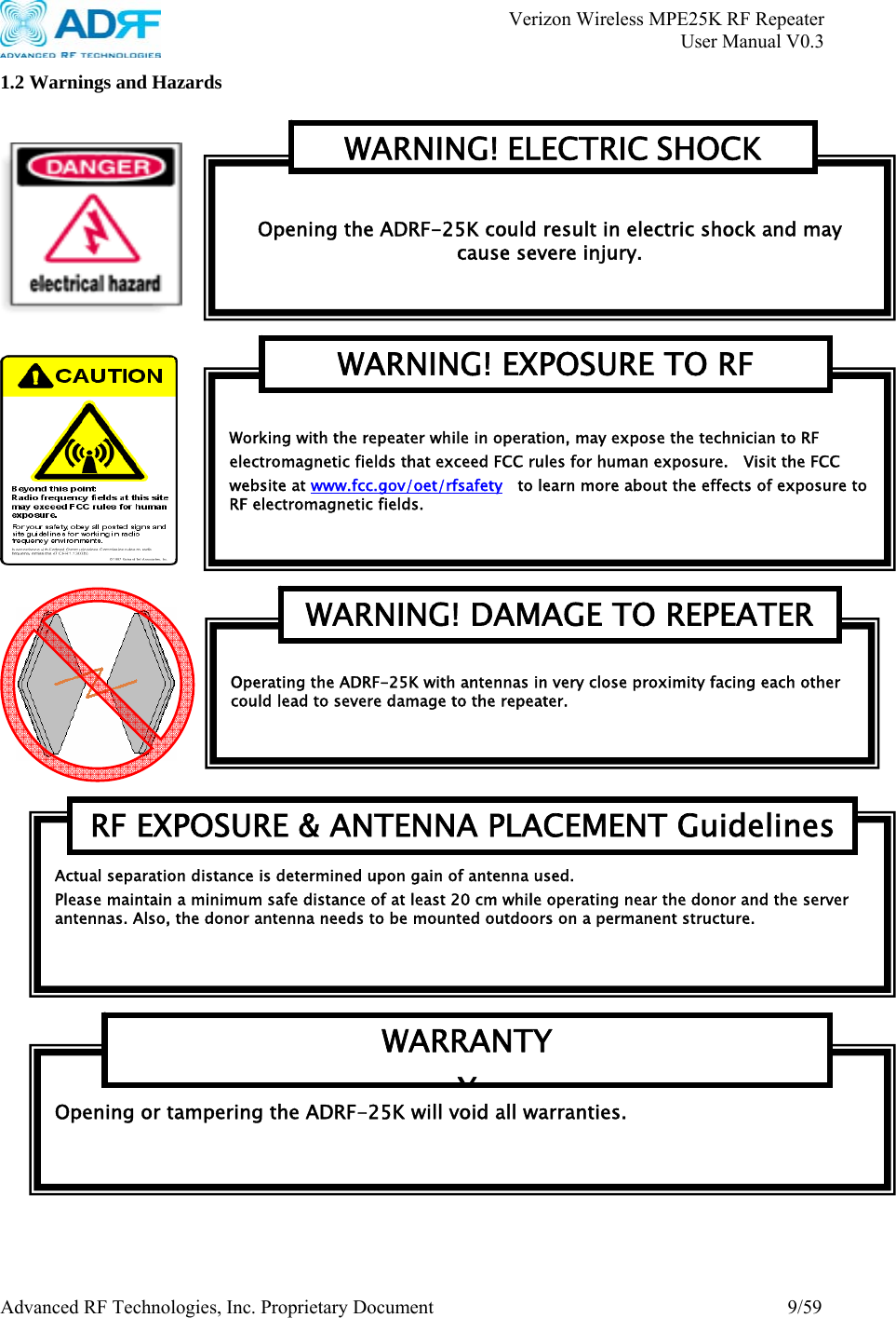       Verizon Wireless MPE25K RF Repeater   User Manual V0.3 Advanced RF Technologies, Inc. Proprietary Document  9/59 1.2 Warnings and Hazards        Actual separation distance is determined upon gain of antenna used. Please maintain a minimum safe distance of at least 20 cm while operating near the donor and the server antennas. Also, the donor antenna needs to be mounted outdoors on a permanent structure. RF EXPOSURE &amp; ANTENNA PLACEMENT Guidelines Opening or tampering the ADRF-25K will void all warranties. WARRANTY Y Operating the ADRF-25K with antennas in very close proximity facing each other could lead to severe damage to the repeater.     WARNING! DAMAGE TO REPEATER Working with the repeater while in operation, may expose the technician to RF electromagnetic fields that exceed FCC rules for human exposure.    Visit the FCC website at www.fcc.gov/oet/rfsafety    to learn more about the effects of exposure to RF electromagnetic fields. WARNING! EXPOSURE TO RF  Opening the ADRF-25K could result in electric shock and may cause severe injury. WARNING! ELECTRIC SHOCK 