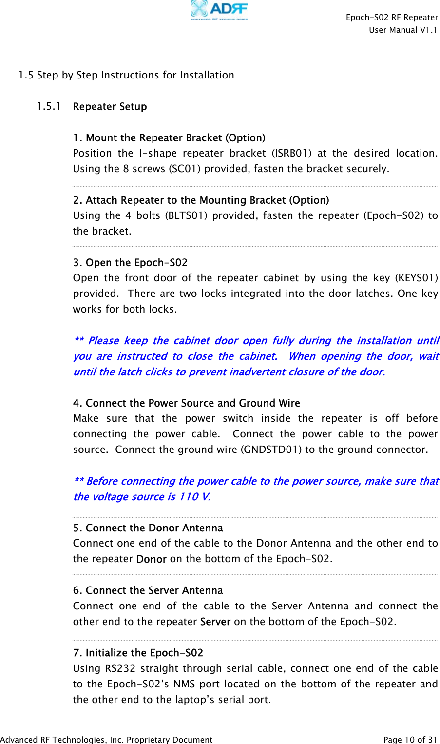    Epoch-S02 RF Repeater  User Manual V1.1   1.5 Step by Step Instructions for Installation  1.5.1 rRepeater Setup   1. Mount the Repeater Bracket (Option) Position the I-shape repeater bracket (ISRB01) at the desired location.  Using the 8 screws (SC01) provided, fasten the bracket securely.  2. Attach Repeater to the Mounting Bracket (Option) Using the 4 bolts (BLTS01) provided, fasten the repeater (Epoch-S02) to the bracket.       3. Open the Epoch-S02 Open the front door of the repeater cabinet by using the key (KEYS01) provided.  There are two locks integrated into the door latches. One key works for both locks.  ** Please keep the cabinet door open fully during the installation until you are instructed to close the cabinet.  When opening the door, wait until the latch clicks to prevent inadvertent closure of the doo .  4. Connect the Power Source and Ground Wire Make sure that the power switch inside the repeater is off before connecting the power cable.  Connect the power cable to the power source.  Connect the ground wire (GNDSTD01) to the ground connector.    ** Before connecting the power cable to the power source, make sure that the voltage source is 110 V.       5. Connect the Donor Antenna Connect one end of the cable to the Donor Antenna and the other end to the repeater Donor on the bottom of the Epoch-S02.    6. Connect the Server Antenna Connect one end of the cable to the Server Antenna and connect the other end to the repeater Server on the bottom of the Epoch-S02.     7. Initialize the Epoch-S02 Using RS232 straight through serial cable, connect one end of the cable to the Epoch-S02’s NMS port located on the bottom of the repeater and the other end to the laptop’s serial port. Advanced RF Technologies, Inc. Proprietary Document   Page 10 of 31  