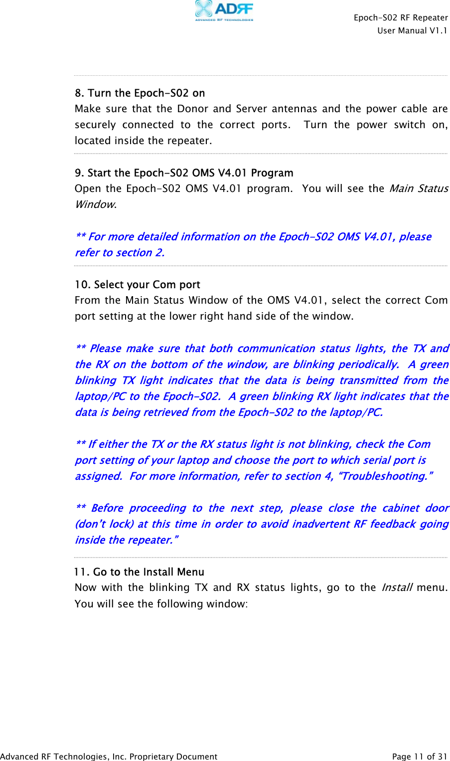    Epoch-S02 RF Repeater  User Manual V1.1    8. Turn the Epoch-S02 on Make sure that the Donor and Server antennas and the power cable are securely connected to the correct ports.  Turn the power switch on, located inside the repeater.  9. Start the Epoch-S02 OMS V4.01 Program   Open the Epoch-S02 OMS V4.01 program.  You will see the Main Sta us Window. tl     t   ** For more detailed information on the Epoch-S02 OMS V4.01, please refer to section 2.  10. Select your Com port  From the Main Status Window of the OMS V4.01, select the correct Com port setting at the lower right hand side of the window.  ** P ease make sure that both communication status lights, the TX and the RX on the bottom of the window, are blinking periodically.  A green blinking TX light indicates that the data is being transmitted from the laptop/PC to the Epoch-S02.  A green blinking RX light indicates that the data is being retrieved from the Epoch-S02 to the lap op/PC.  ** If either the TX or the RX status light is not blinking, check the Com port setting of your laptop and choose the port to which serial port is assigned.  For more information, refer to section 4, “Troubleshooting.”   ** Before proceeding to the next step, please close the cabinet door (don’t lock) at this time in order to avoid inadvertent RF feedback going inside the repeater.”   11. Go to the Install Menu Now with the blinking TX and RX status lights, go to the Install menu.  You will see the following window:        Advanced RF Technologies, Inc. Proprietary Document   Page 11 of 31  