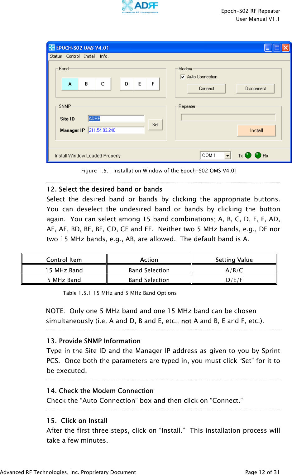    Epoch-S02 RF Repeater  User Manual V1.1     Figure 1.5.1 Installation Window of the Epoch-S02 OMS V4.01  12. Select the desired band or bands  Select the desired band or bands by clicking the appropriate buttons.  You can deselect the undesired band or bands by clicking the button again.  You can select among 15 band combinations; A, B, C, D, E, F, AD, AE, AF, BD, BE, BF, CD, CE and EF.  Neither two 5 MHz bands, e.g., DE nor two 15 MHz bands, e.g., AB, are allowed.  The default band is A.  Control Item  Action  Setting Value 15 MHz Band  Band Selection  A/B/C 5 MHz Band  Band Selection  D/E/F   NOTE:  Only one 5 MHz band and one 15 MHz band can be chosen simultaneously (i.e. A and D, B and E, etc.; not A and B, E and F, etc.).    13. Provide SNMP Information Type in the Site ID and the Manager IP address as given to you by Sprint PCS.  Once both the parameters are typed in, you must click “Set” for it to be executed.  14. Check the Modem Connection  Check the “Auto Connection” box and then click on “Connect.” Table 1.5.1 15 MHz and 5 MHz Band Options  15.  Click on Install After the first three steps, click on “Install.”  This installation process will take a few minutes. Advanced RF Technologies, Inc. Proprietary Document   Page 12 of 31  