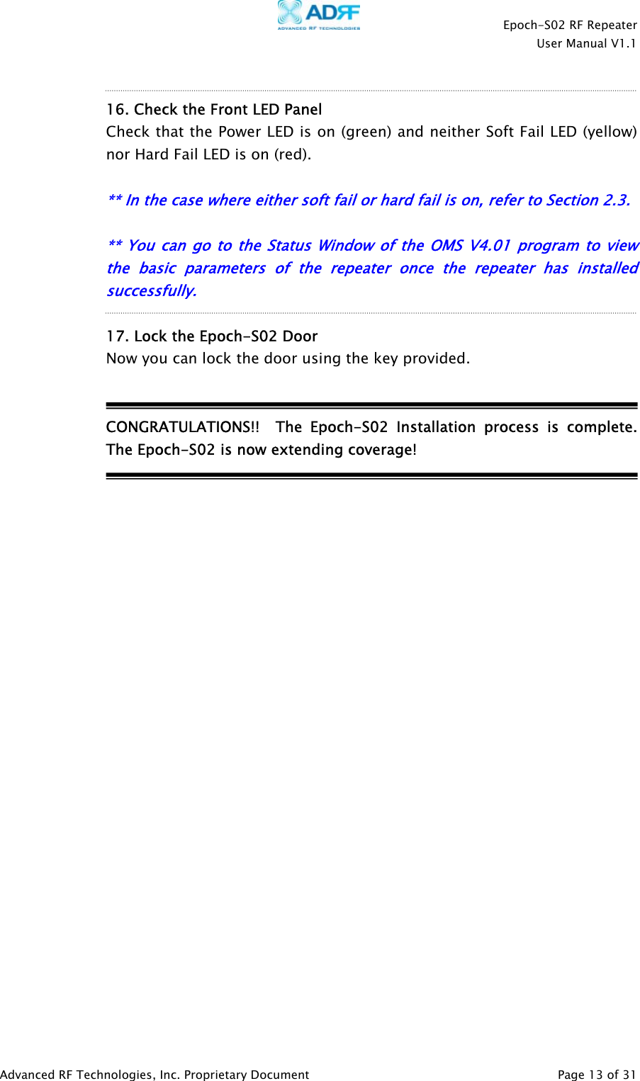    Epoch-S02 RF Repeater  User Manual V1.1   16. Check the Front LED Panel Check that the Power LED is on (green) and neither Soft Fail LED (yellow) nor Hard Fail LED is on (red).  ** In the case where either soft fail or hard fail is on, refer to Section 2.3.  ** You can go to the Status Window of the OMS V4.01 p ogram to view the basic parameters of the repeate  once the repeate  has installed successfully. r  r r 17. Lock the Epoch-S02 Door  Now you can lock the door using the key provided.   CONGRATULATIONS!!  The Epoch-S02 Installation process is complete.  The Epoch-S02 is now extending coverage!                           Advanced RF Technologies, Inc. Proprietary Document   Page 13 of 31  