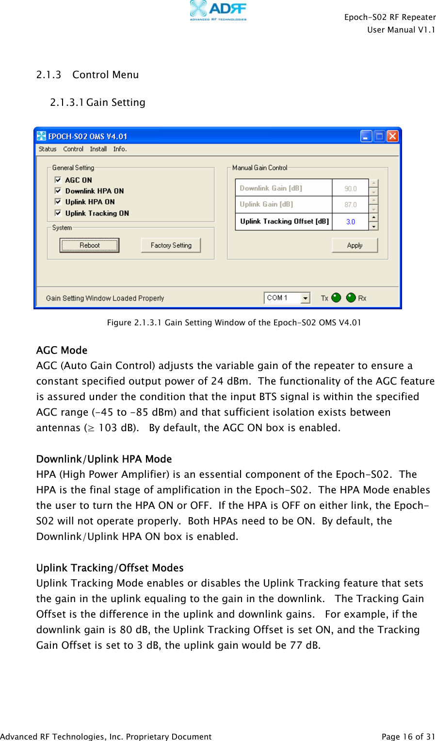    Epoch-S02 RF Repeater  User Manual V1.1   2.1.3 Control Menu 2.1.3.1 Gain Setting    Figure 2.1.3.1 Gain Setting Window of the Epoch-S02 OMS V4.01  AGC Mode AGC (Auto Gain Control) adjusts the variable gain of the repeater to ensure a constant specified output power of 24 dBm.  The functionality of the AGC feature is assured under the condition that the input BTS signal is within the specified AGC range (-45 to -85 dBm) and that sufficient isolation exists between antennas (≥ 103 dB).   By default, the AGC ON box is enabled.  Downlink/Uplink HPA Mode HPA (High Power Amplifier) is an essential component of the Epoch-S02.  The HPA is the final stage of amplification in the Epoch-S02.  The HPA Mode enables the user to turn the HPA ON or OFF.  If the HPA is OFF on either link, the Epoch-S02 will not operate properly.  Both HPAs need to be ON.  By default, the Downlink/Uplink HPA ON box is enabled.  Uplink Tracking/Offset Modes Uplink Tracking Mode enables or disables the Uplink Tracking feature that sets the gain in the uplink equaling to the gain in the downlink.   The Tracking Gain Offset is the difference in the uplink and downlink gains.   For example, if the downlink gain is 80 dB, the Uplink Tracking Offset is set ON, and the Tracking Gain Offset is set to 3 dB, the uplink gain would be 77 dB.      Advanced RF Technologies, Inc. Proprietary Document   Page 16 of 31  