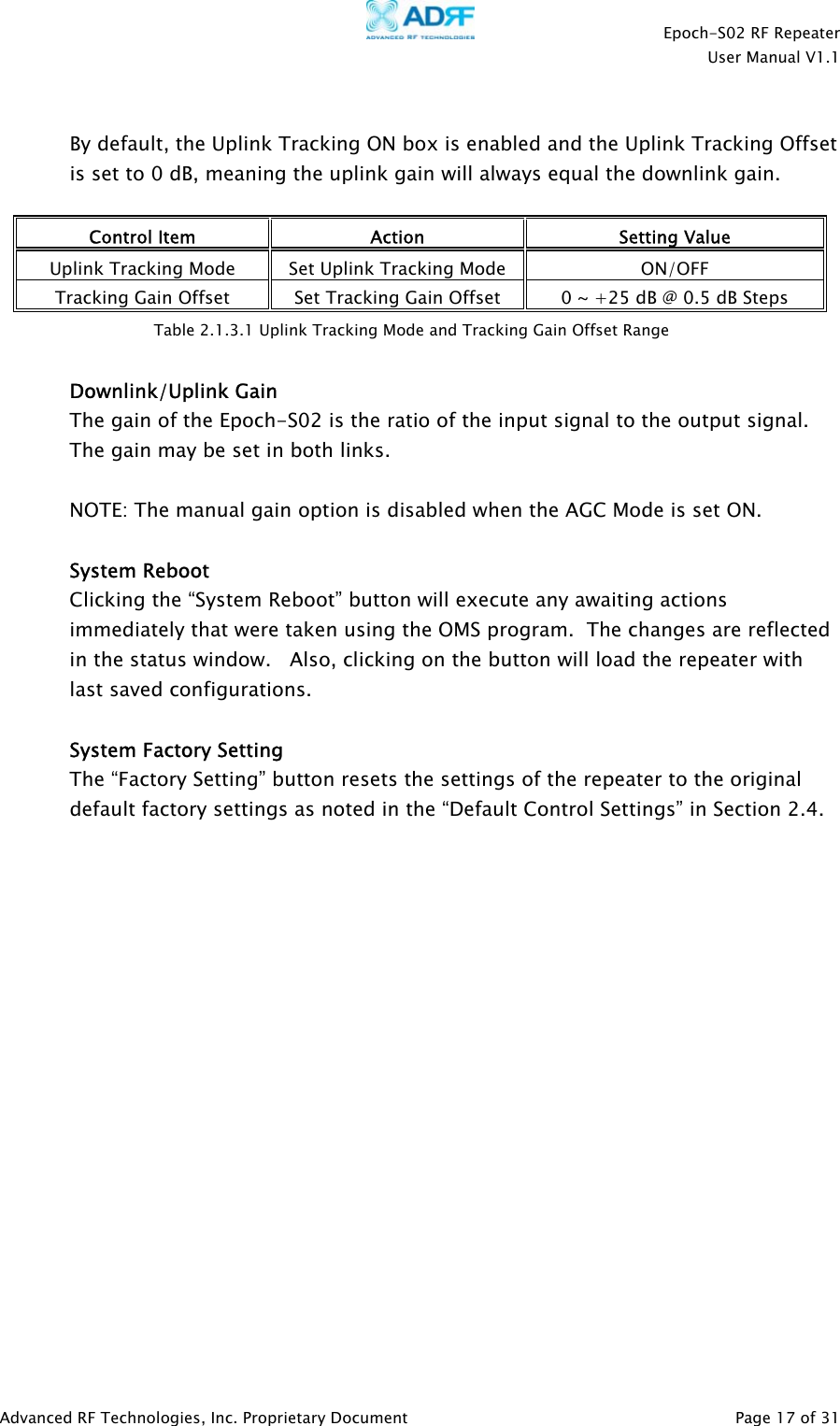    Epoch-S02 RF Repeater  User Manual V1.1   By default, the Uplink Tracking ON box is enabled and the Uplink Tracking Offset is set to 0 dB, meaning the uplink gain will always equal the downlink gain.    Control Item  Action  Setting Value Uplink Tracking Mode  Set Uplink Tracking Mode  ON/OFF Tracking Gain Offset  Set Tracking Gain Offset  0 ~ +25 dB @ 0.5 dB Steps  Table 2.1.3.1 Uplink Tracking Mode and Tracking Gain Offset Range  Downlink/Uplink Gain  The gain of the Epoch-S02 is the ratio of the input signal to the output signal.  The gain may be set in both links.    NOTE: The manual gain option is disabled when the AGC Mode is set ON.   System Reboot Clicking the “System Reboot” button will execute any awaiting actions immediately that were taken using the OMS program.  The changes are reflected in the status window.   Also, clicking on the button will load the repeater with last saved configurations.   System Factory Setting The “Factory Setting” button resets the settings of the repeater to the original default factory settings as noted in the “Default Control Settings” in Section 2.4.   Advanced RF Technologies, Inc. Proprietary Document   Page 17 of 31  