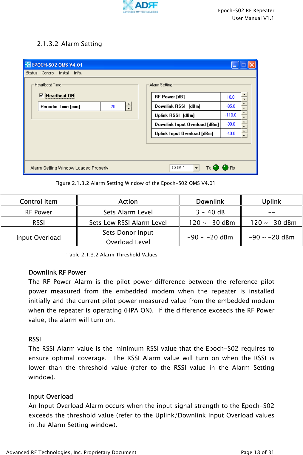    Epoch-S02 RF Repeater  User Manual V1.1  2.1.3.2  Alarm Setting    Figure 2.1.3.2 Alarm Setting Window of the Epoch-S02 OMS V4.01 Control Item  Action Downlink Uplink RF Power  Sets Alarm Level  3 ~ 40 dB  -- RSSI  Sets Low RSSI Alarm Level  -120 ~ -30 dBm  -120 ~ -30 dBm Input Overload  Sets Donor Input  Overload Level  -90 ~ -20 dBm  -90 ~ -20 dBm  Table 2.1.3.2 Alarm Threshold Values  Downlink RF Power The RF Power Alarm is the pilot power difference between the reference pilot power measured from the embedded modem when the repeater is installed initially and the current pilot power measured value from the embedded modem when the repeater is operating (HPA ON).  If the difference exceeds the RF Power value, the alarm will turn on.  RSSI The RSSI Alarm value is the minimum RSSI value that the Epoch-S02 requires to ensure optimal coverage.  The RSSI Alarm value will turn on when the RSSI is lower than the threshold value (refer to the RSSI value in the Alarm Setting window).     Input Overload An Input Overload Alarm occurs when the input signal strength to the Epoch-S02 exceeds the threshold value (refer to the Uplink/Downlink Input OverIoad values in the Alarm Setting window). Advanced RF Technologies, Inc. Proprietary Document   Page 18 of 31  