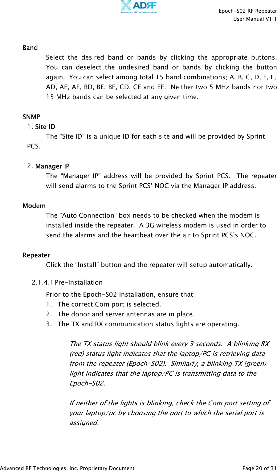    Epoch-S02 RF Repeater  User Manual V1.1   Band Select the desired band or bands by clicking the appropriate buttons.  You can deselect the undesired band or bands by clicking the button again.  You can select among total 15 band combinations; A, B, C, D, E, F,  AD, AE, AF, BD, BE, BF, CD, CE and EF.  Neither two 5 MHz bands nor two 15 MHz bands can be selected at any given time.    SNMP 1. Site ID The “Site ID” is a unique ID for each site and will be provided by Sprint PCS.  2. Manager IP The “Manager IP” address will be provided by Sprint PCS.  The repeater will send alarms to the Sprint PCS’ NOC via the Manager IP address.  Modem The “Auto Connection” box needs to be checked when the modem is installed inside the repeater.  A 3G wireless modem is used in order to send the alarms and the heartbeat over the air to Sprint PCS’s NOC.  Repeater    Click the “Install” button and the repeater will setup automatically. 2.1.4.1 Pre-Installation Prior to the Epoch-S02 Installation, ensure that: 1. The correct Com port is selected. 2. The donor and server antennas are in place. 3. The TX and RX communication status lights are operating.  The TX status light should blink every 3 seconds.  A blinking RX (red) status light indicates that the laptop/PC is retrieving data from the repeater (Epoch-S02).  Similarly, a blinking TX (green) light indicates that the laptop/PC is transmitting data to the Epoch-S02.   If neither of the lights is blinking, check the Com port setting of your laptop/pc by choosing the port to which the serial port is assigned.   Advanced RF Technologies, Inc. Proprietary Document   Page 20 of 31  