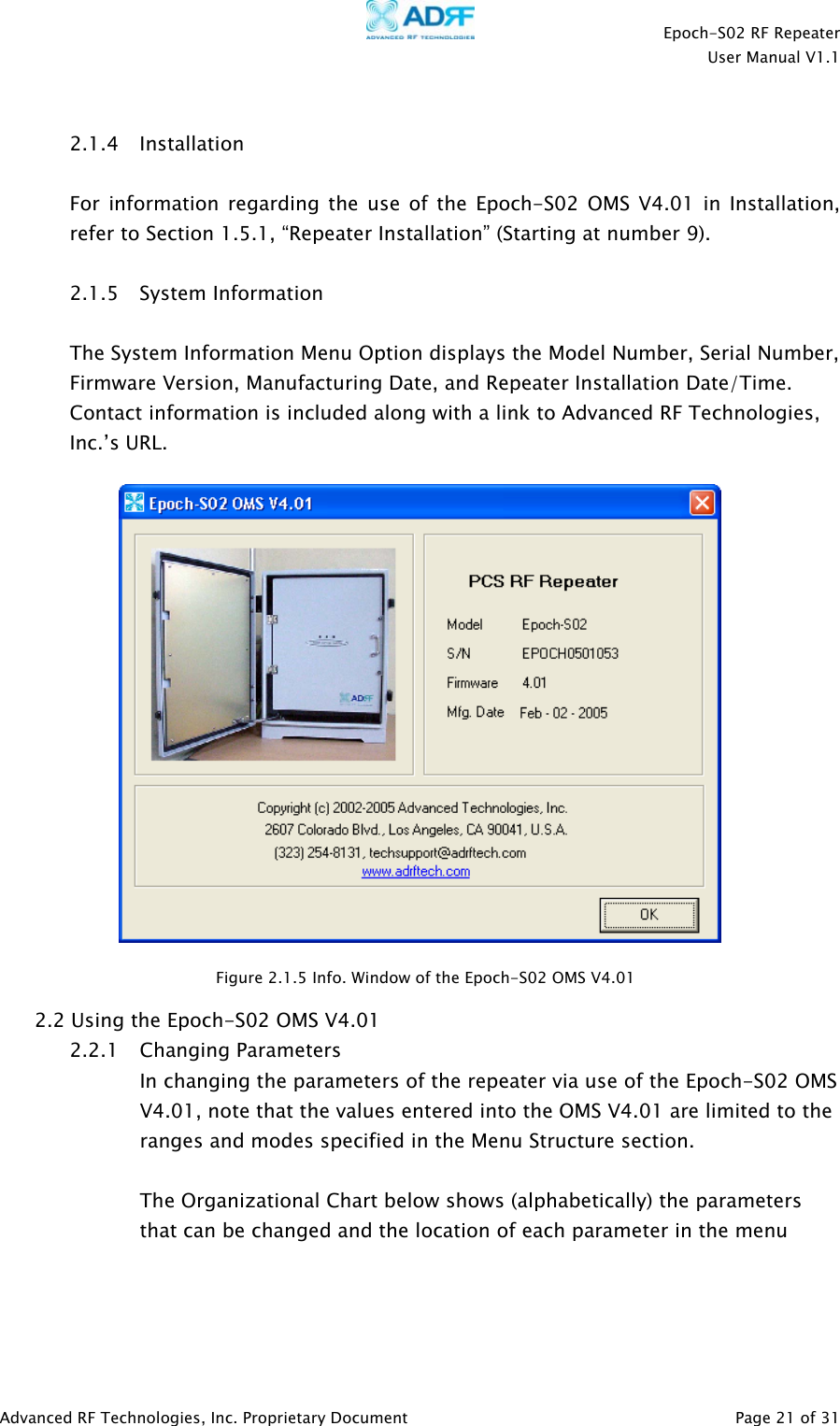    Epoch-S02 RF Repeater  User Manual V1.1   2.1.4 Installation  For information regarding the use of the Epoch-S02 OMS V4.01 in Installation, refer to Section 1.5.1, “Repeater Installation” (Starting at number 9).   2.1.5 System Information  The System Information Menu Option displays the Model Number, Serial Number, Firmware Version, Manufacturing Date, and Repeater Installation Date/Time.  Contact information is included along with a link to Advanced RF Technologies, Inc.’s URL.    Figure 2.1.5 Info. Window of the Epoch-S02 OMS V4.01 2.2 Using the Epoch-S02 OMS V4.01 2.2.1 Changing Parameters In changing the parameters of the repeater via use of the Epoch-S02 OMS V4.01, note that the values entered into the OMS V4.01 are limited to the ranges and modes specified in the Menu Structure section.  The Organizational Chart below shows (alphabetically) the parameters that can be changed and the location of each parameter in the menu     Advanced RF Technologies, Inc. Proprietary Document   Page 21 of 31  