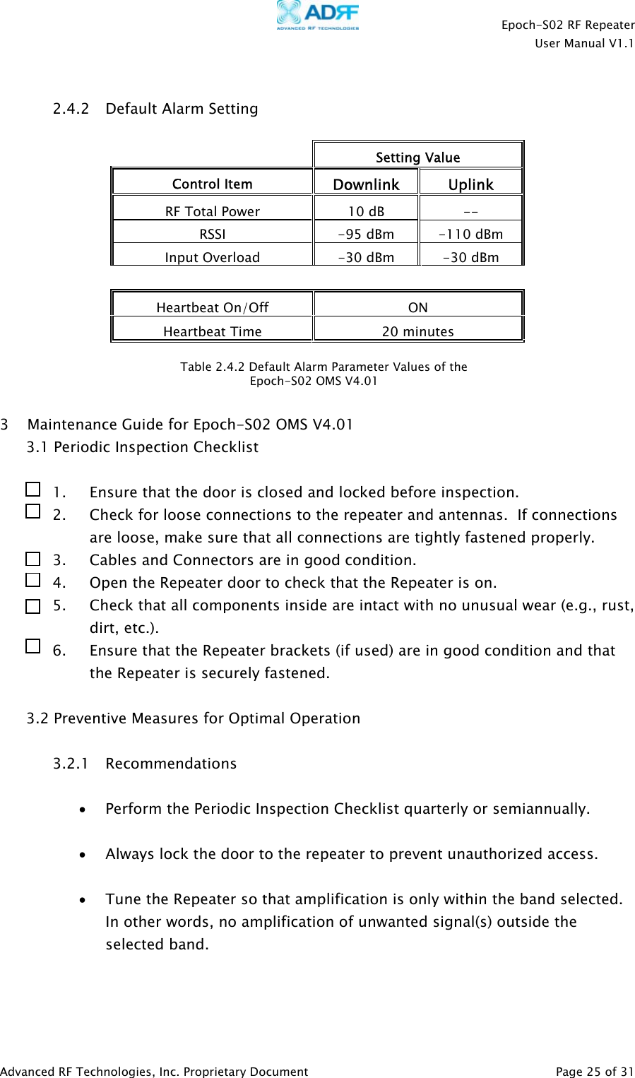    Epoch-S02 RF Repeater  User Manual V1.1   2.4.2 Default Alarm Setting   Setting Value Control Item Downlink Uplink RF Total Power  10 dB  -- RSSI   -95 dBm  -110 dBm Input Overload  -30 dBm  -30 dBm    Heartbeat On/Off  ON Heartbeat Time  20 minutes  Table 2.4.2 Default Alarm Parameter Values of the                                     Epoch-S02 OMS V4.01   3 Maintenance Guide for Epoch-S02 OMS V4.01 3.1 Periodic Inspection Checklist  1. Ensure that the door is closed and locked before inspection. 2. Check for loose connections to the repeater and antennas.  If connections are loose, make sure that all connections are tightly fastened properly. 3. Cables and Connectors are in good condition. 4. Open the Repeater door to check that the Repeater is on. 5. Check that all components inside are intact with no unusual wear (e.g., rust, dirt, etc.). 6. Ensure that the Repeater brackets (if used) are in good condition and that the Repeater is securely fastened.  3.2 Preventive Measures for Optimal Operation  3.2.1 Recommendations  • Perform the Periodic Inspection Checklist quarterly or semiannually.  • Always lock the door to the repeater to prevent unauthorized access.  • Tune the Repeater so that amplification is only within the band selected.  In other words, no amplification of unwanted signal(s) outside the selected band.    Advanced RF Technologies, Inc. Proprietary Document   Page 25 of 31  