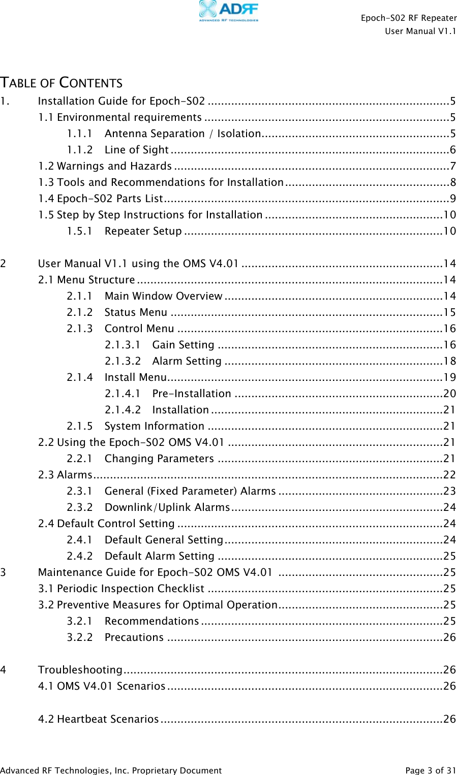    Epoch-S02 RF Repeater  User Manual V1.1   TABLE OF CONTENTS 1. Installation Guide for Epoch-S02 ........................................................................5 1.1 Environmental requirements .........................................................................5 1.1.1 Antenna Separation / Isolation........................................................5 1.1.2 Line of Sight ...................................................................................6 1.2 Warnings and Hazards ..................................................................................7 1.3 Tools and Recommendations for Installation.................................................8 1.4 Epoch-S02 Parts List.....................................................................................9 1.5 Step by Step Instructions for Installation .....................................................10 1.5.1 Repeater Setup .............................................................................10  2  User Manual V1.1 using the OMS V4.01............................................................14 2.1 Menu Structure ...........................................................................................14 2.1.1 Main Window Overview .................................................................14 2.1.2 Status Menu .................................................................................15 2.1.3 Control Menu ...............................................................................16 2.1.3.1 Gain Setting ...................................................................16 2.1.3.2 Alarm Setting .................................................................18 2.1.4 Install Menu..................................................................................19 2.1.4.1 Pre-Installation ..............................................................20 2.1.4.2 Installation .....................................................................21 2.1.5 System Information ......................................................................21 2.2 Using the Epoch-S02 OMS V4.01 ................................................................21 2.2.1 Changing Parameters ...................................................................21 2.3 Alarms........................................................................................................22 2.3.1 General (Fixed Parameter) Alarms .................................................23 2.3.2 Downlink/Uplink Alarms...............................................................24 2.4 Default Control Setting ...............................................................................24 2.4.1 Default General Setting.................................................................24 2.4.2 Default Alarm Setting ...................................................................25 3  Maintenance Guide for Epoch-S02 OMS V4.01  .................................................25 3.1 Periodic Inspection Checklist ......................................................................25 3.2 Preventive Measures for Optimal Operation.................................................25 3.2.1 Recommendations ........................................................................25 3.2.2 Precautions ..................................................................................26  4  Troubleshooting...............................................................................................26 4.1 OMS V4.01 Scenarios..................................................................................26  4.2 Heartbeat Scenarios....................................................................................26 Advanced RF Technologies, Inc. Proprietary Document   Page 3 of 31  