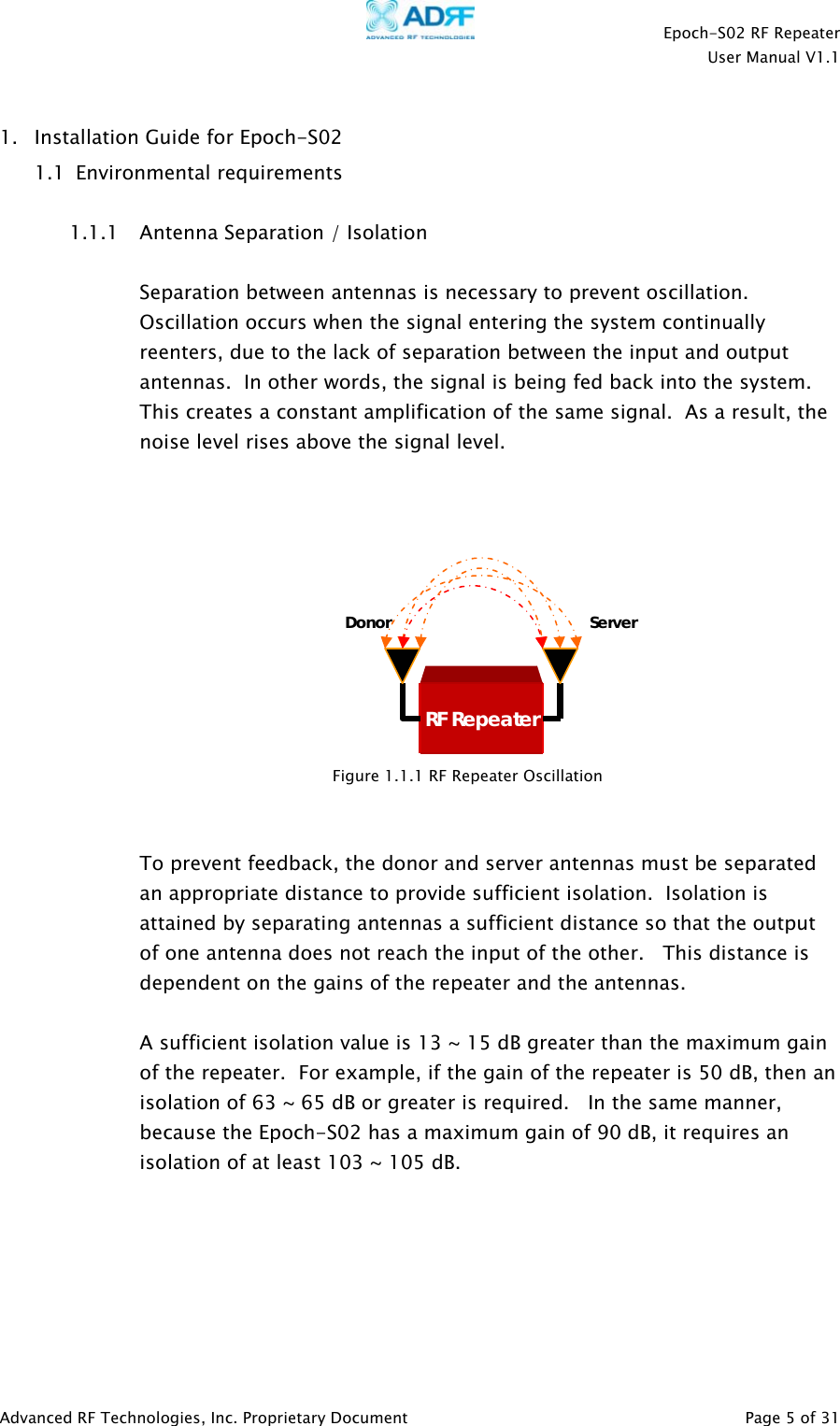    Epoch-S02 RF Repeater  User Manual V1.1  1. Installation Guide for Epoch-S02  1.1  Environmental requirements  1.1.1 Antenna Separation / Isolation   Separation between antennas is necessary to prevent oscillation. Oscillation occurs when the signal entering the system continually reenters, due to the lack of separation between the input and output antennas.  In other words, the signal is being fed back into the system.  This creates a constant amplification of the same signal.  As a result, the noise level rises above the signal level.      Donor   To prevent feedback, the donor and server antennas must be separated an appropriate distance to provide sufficient isolation.  Isolation is attained by separating antennas a sufficient distance so that the output of one antenna does not reach the input of the other.   This distance is dependent on the gains of the repeater and the antennas.     A sufficient isolation value is 13 ~ 15 dB greater than the maximum gain of the repeater.  For example, if the gain of the repeater is 50 dB, then an isolation of 63 ~ 65 dB or greater is required.   In the same manner, because the Epoch-S02 has a maximum gain of 90 dB, it requires an isolation of at least 103 ~ 105 dB.         Server RF RepeaterFigure 1.1.1 RF Repeater Oscillation Advanced RF Technologies, Inc. Proprietary Document   Page 5 of 31  