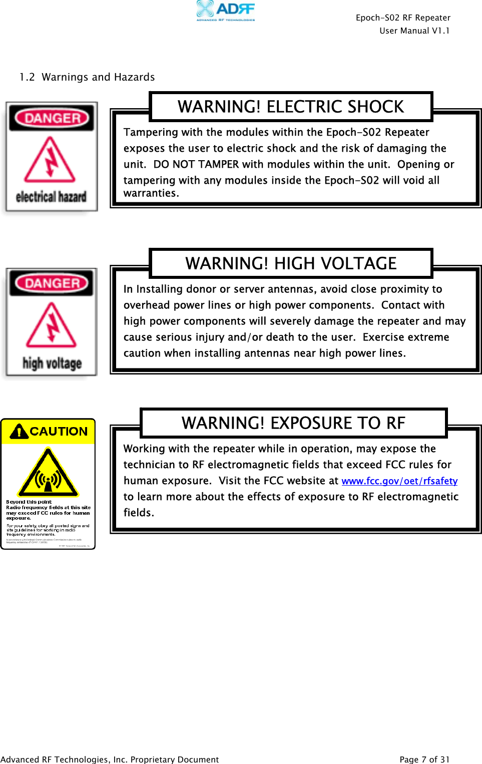    Epoch-S02 RF Repeater  User Manual V1.1   1.2  Warnings and Hazards Tampering with the modules within the Epoch-S02 Repeater exposes the user to electric shock and the risk of damaging the unit.  DO NOT TAMPER with modules within the unit.  Opening or tampering with any modules inside the Epoch-S02 will void all warranties. WARNING! ELECTRIC SHOCK               Working with the repeater while in operation, may expose the technician to RF electromagnetic fields that exceed FCC rules for human exposure.  Visit the FCC website at www.fcc.gov/oet/rfsafety  to learn more about the effects of exposure to RF electromagnetic fields. WARNING! EXPOSURE TO RF In Installing donor or server antennas, avoid close proximity to overhead power lines or high power components.  Contact with high power components will severely damage the repeater and may cause serious injury and/or death to the user.  Exercise extreme caution when installing antennas near high power lines. WARNING! HIGH VOLTAGE Advanced RF Technologies, Inc. Proprietary Document   Page 7 of 31  