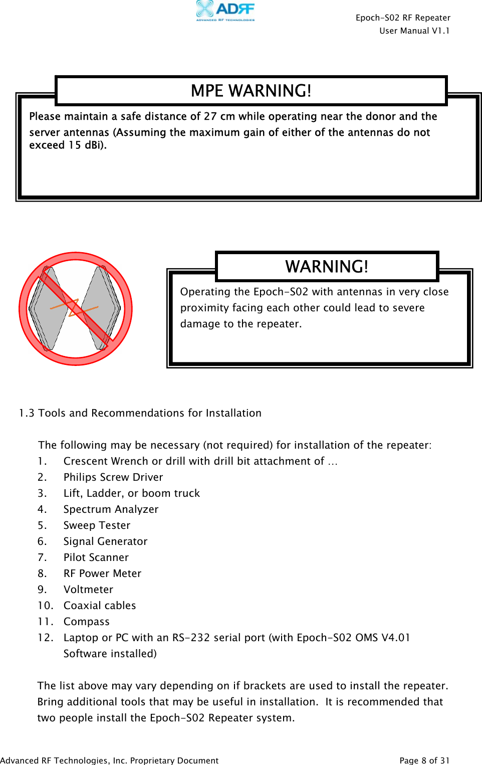    Epoch-S02 RF Repeater  User Manual V1.1      1.3 Tools and Recommendations for Installation  The following may be necessary (not required) for installation of the repeater: 1. Crescent Wrench or drill with drill bit attachment of …   2. Philips Screw Driver 3. Lift, Ladder, or boom truck 4. Spectrum Analyzer 5. Sweep Tester 6. Signal Generator 7. Pilot Scanner 8. RF Power Meter 9. Voltmeter 10. Coaxial cables 11. Compass 12. Laptop or PC with an RS-232 serial port (with Epoch-S02 OMS V4.01 Software installed)  The list above may vary depending on if brackets are used to install the repeater.  Bring additional tools that may be useful in installation.  It is recommended that two people install the Epoch-S02 Repeater system. Please maintain a safe distance of 27 cm while operating near the donor and the server antennas (Assuming the maximum gain of either of the antennas do not exceed 15 dBi).   MPE WARNING! Operating the Epoch-S02 with antennas in very close proximity facing each other could lead to severe damage to the repeater.    WARNING!  Advanced RF Technologies, Inc. Proprietary Document   Page 8 of 31  