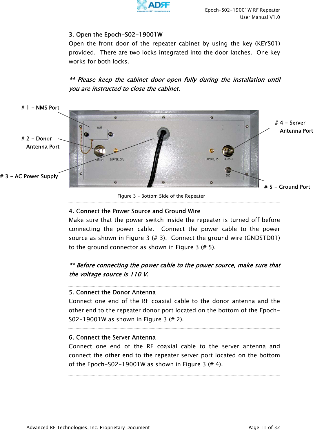    Epoch-S02-19001W RF Repeater  User Manual V1.0  Advanced RF Technologies, Inc. Proprietary Document   Page 11 of 32  3. Open the Epoch-S02-19001W Open the front door of the repeater cabinet by using the key (KEYS01) provided.  There are two locks integrated into the door latches.  One key works for both locks.  ** Please keep the cabinet door open fully during the installation until you are instructed to close the cabinet.        4. Connect the Power Source and Ground Wire Make sure that the power switch inside the repeater is turned off before connecting the power cable.  Connect the power cable to the power source as shown in Figure 3 (# 3).  Connect the ground wire (GNDSTD01) to the ground connector as shown in Figure 3 (# 5).    ** Before connecting the power cable to the power source, make sure that the voltage source is 110 V.       5. Connect the Donor Antenna Connect one end of the RF coaxial cable to the donor antenna and the other end to the repeater donor port located on the bottom of the Epoch-S02-19001W as shown in Figure 3 (# 2).    6. Connect the Server Antenna Connect one end of the RF coaxial cable to the server antenna and connect the other end to the repeater server port located on the bottom of the Epoch-S02-19001W as shown in Figure 3 (# 4).      Figure 3 – Bottom Side of the Repeater # 1 - NMS Port # 2 - Donor     Antenna Port # 4 - Server     Antenna Port# 5 - Ground Port# 3 - AC Power Supply 