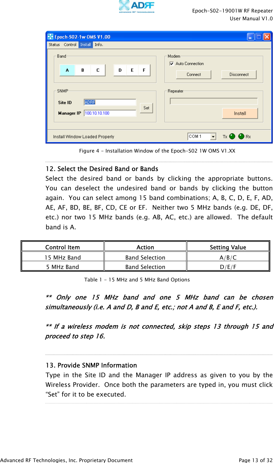    Epoch-S02-19001W RF Repeater  User Manual V1.0  Advanced RF Technologies, Inc. Proprietary Document   Page 13 of 32     12. Select the Desired Band or Bands  Select the desired band or bands by clicking the appropriate buttons.  You can deselect the undesired band or bands by clicking the button again.  You can select among 15 band combinations; A, B, C, D, E, F, AD, AE, AF, BD, BE, BF, CD, CE or EF.  Neither two 5 MHz bands (e.g. DE, DF, etc.) nor two 15 MHz bands (e.g. AB, AC, etc.) are allowed.  The default band is A.  Control Item  Action  Setting Value 15 MHz Band  Band Selection  A/B/C 5 MHz Band  Band Selection  D/E/F   ** Only one 15 MHz band and one 5 MHz band can be chosen simultaneously (i.e. A and D, B and E, etc.; not A and B, E and F, etc.).  ** If a wireless modem is not connected, skip steps 13 through 15 and proceed to step 16.     13. Provide SNMP Information Type in the Site ID and the Manager IP address as given to you by the Wireless Provider.  Once both the parameters are typed in, you must click “Set” for it to be executed.     Figure 4 - Installation Window of the Epoch-S02 1W OMS V1.XX Table 1 - 15 MHz and 5 MHz Band Options