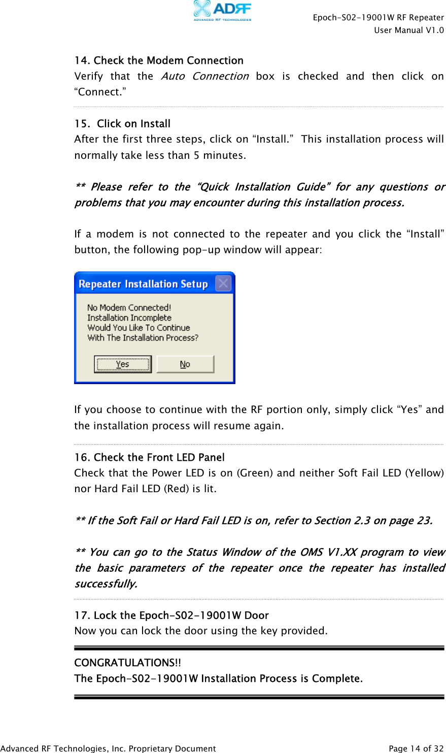    Epoch-S02-19001W RF Repeater  User Manual V1.0  Advanced RF Technologies, Inc. Proprietary Document   Page 14 of 32  14. Check the Modem Connection  Verify that the Auto Connection box is checked and then click on “Connect.”   15.  Click on Install After the first three steps, click on “Install.”  This installation process will normally take less than 5 minutes.  ** Please refer to the “Quick Installation Guide” for any questions or problems that you may encounter during this installation process.  If a modem is not connected to the repeater and you click the “Install” button, the following pop-up window will appear:    If you choose to continue with the RF portion only, simply click “Yes” and the installation process will resume again.  16. Check the Front LED Panel Check that the Power LED is on (Green) and neither Soft Fail LED (Yellow) nor Hard Fail LED (Red) is lit.  ** If the Soft Fail or Hard Fail LED is on, refer to Section 2.3 on page 23.  ** You can go to the Status Window of the OMS V1.XX program to view the basic parameters of the repeater once the repeater has installed successfully.  17. Lock the Epoch-S02-19001W Door  Now you can lock the door using the key provided.  CONGRATULATIONS!!   The Epoch-S02-19001W Installation Process is Complete.     