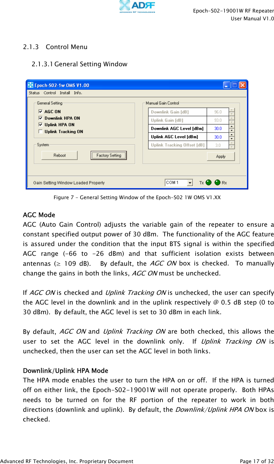    Epoch-S02-19001W RF Repeater  User Manual V1.0  Advanced RF Technologies, Inc. Proprietary Document   Page 17 of 32   2.1.3 Control Menu 2.1.3.1 General Setting Window     AGC Mode AGC (Auto Gain Control) adjusts the variable gain of the repeater to ensure a constant specified output power of 30 dBm.  The functionality of the AGC feature is assured under the condition that the input BTS signal is within the specified AGC range (-66 to -26 dBm) and that sufficient isolation exists between antennas (≥ 109 dB).   By default, the AGC ON box is checked.  To manually change the gains in both the links, AGC ON must be unchecked.    If AGC ON is checked and Uplink Tracking ON is unchecked, the user can specify the AGC level in the downlink and in the uplink respectively @ 0.5 dB step (0 to 30 dBm).  By default, the AGC level is set to 30 dBm in each link.    By default, AGC ON and Uplink Tracking ON are both checked, this allows the user to set the AGC level in the downlink only.  If Uplink Tracking ON is unchecked, then the user can set the AGC level in both links.  Downlink/Uplink HPA Mode The HPA mode enables the user to turn the HPA on or off.  If the HPA is turned off on either link, the Epoch-S02-19001W will not operate properly.  Both HPAs needs to be turned on for the RF portion of the repeater to work in both directions (downlink and uplink).  By default, the Downlink/Uplink HPA ON box is checked.  Figure 7 - General Setting Window of the Epoch-S02 1W OMS V1.XX 