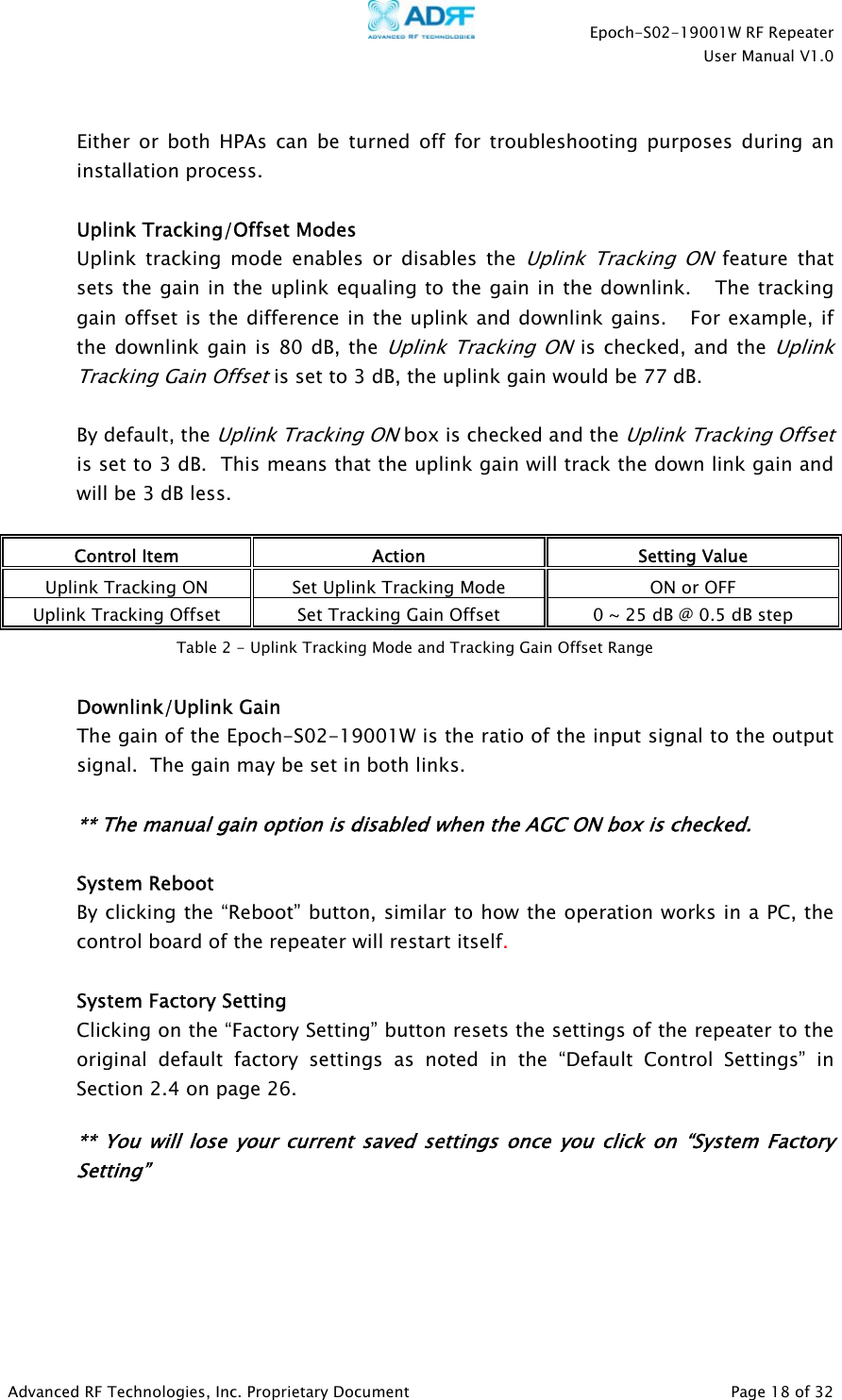    Epoch-S02-19001W RF Repeater  User Manual V1.0  Advanced RF Technologies, Inc. Proprietary Document   Page 18 of 32   Either or both HPAs can be turned off for troubleshooting purposes during an installation process.  Uplink Tracking/Offset Modes Uplink tracking mode enables or disables the Uplink Tracking ON feature that sets the gain in the uplink equaling to the gain in the downlink.   The tracking gain offset is the difference in the uplink and downlink gains.   For example, if the downlink gain is 80 dB, the Uplink Tracking ON is checked, and the Uplink Tracking Gain Offset is set to 3 dB, the uplink gain would be 77 dB.    By default, the Uplink Tracking ON box is checked and the Uplink Tracking Offset is set to 3 dB.  This means that the uplink gain will track the down link gain and will be 3 dB less.    Control Item  Action  Setting Value Uplink Tracking ON  Set Uplink Tracking Mode  ON or OFF Uplink Tracking Offset  Set Tracking Gain Offset  0 ~ 25 dB @ 0.5 dB step    Downlink/Uplink Gain  The gain of the Epoch-S02-19001W is the ratio of the input signal to the output signal.  The gain may be set in both links.    ** The manual gain option is disabled when the AGC ON box is checked.   System Reboot By clicking the “Reboot” button, similar to how the operation works in a PC, the control board of the repeater will restart itself.   System Factory Setting Clicking on the “Factory Setting” button resets the settings of the repeater to the original default factory settings as noted in the “Default Control Settings” in Section 2.4 on page 26.    ** You will lose your current saved settings once you click on “System Factory Setting” Table 2 - Uplink Tracking Mode and Tracking Gain Offset Range 