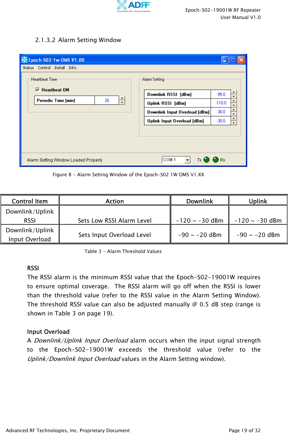    Epoch-S02-19001W RF Repeater  User Manual V1.0  Advanced RF Technologies, Inc. Proprietary Document   Page 19 of 32  2.1.3.2  Alarm Setting Window      Control Item  Action Downlink Uplink Downlink/Uplink RSSI  Sets Low RSSI Alarm Level  -120 ~ -30 dBm  -120 ~ -30 dBmDownlink/Uplink Input Overload  Sets Input Overload Level  -90 ~ -20 dBm  -90 ~ -20 dBm   RSSI The RSSI alarm is the minimum RSSI value that the Epoch-S02-19001W requires to ensure optimal coverage.  The RSSI alarm will go off when the RSSI is lower than the threshold value (refer to the RSSI value in the Alarm Setting Window).   The threshold RSSI value can also be adjusted manually @ 0.5 dB step (range is shown in Table 3 on page 19).   Input Overload A Downlink/Uplink Input Overload alarm occurs when the input signal strength to the Epoch-S02-19001W exceeds the threshold value (refer to the Uplink/Downlink Input Overload values in the Alarm Setting window).      Figure 8 - Alarm Setting Window of the Epoch-S02 1W OMS V1.XX Table 3 - Alarm Threshold Values 