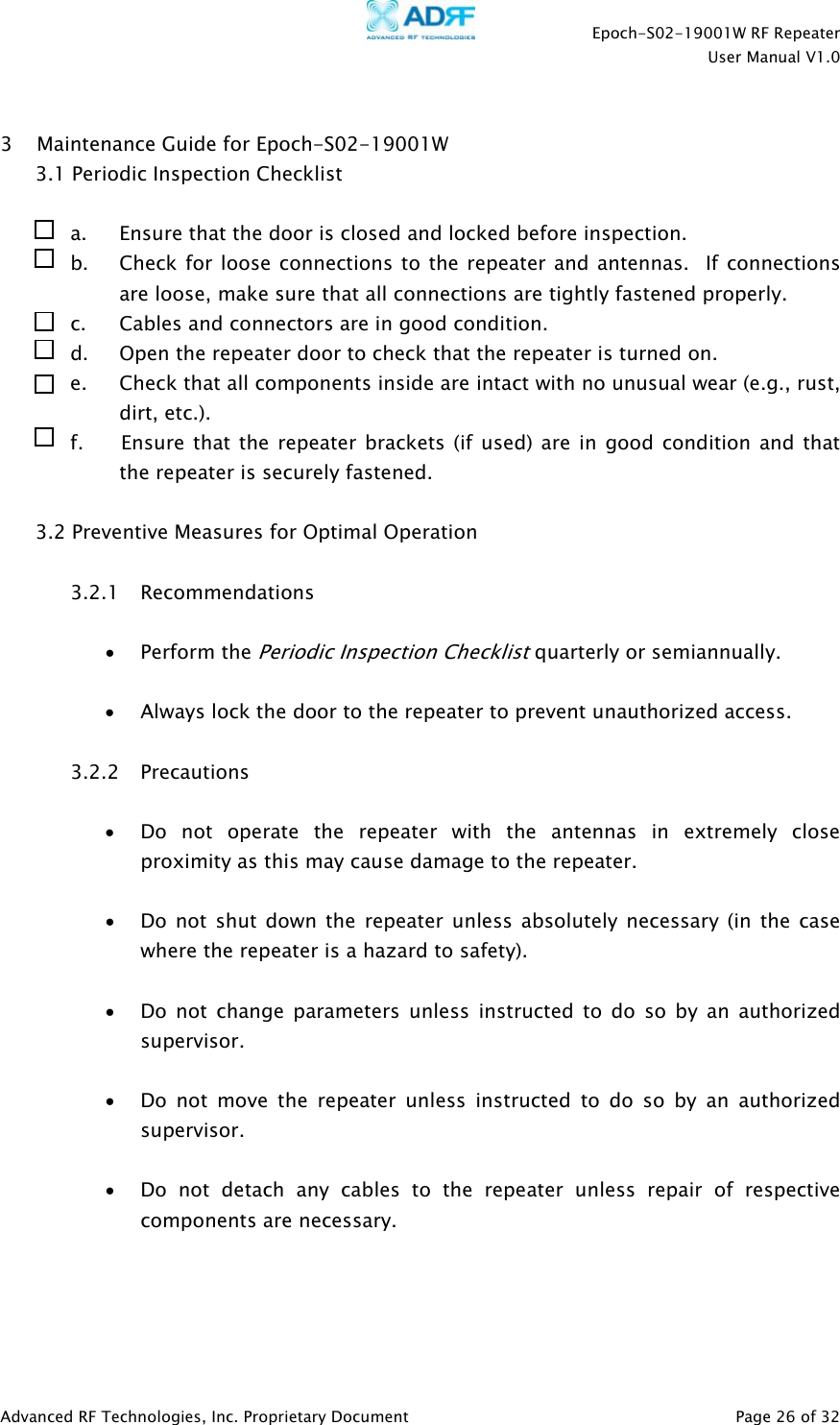    Epoch-S02-19001W RF Repeater  User Manual V1.0  Advanced RF Technologies, Inc. Proprietary Document   Page 26 of 32   3 Maintenance Guide for Epoch-S02-19001W 3.1 Periodic Inspection Checklist  a. Ensure that the door is closed and locked before inspection. b. Check for loose connections to the repeater and antennas.  If connections are loose, make sure that all connections are tightly fastened properly. c. Cables and connectors are in good condition. d. Open the repeater door to check that the repeater is turned on. e. Check that all components inside are intact with no unusual wear (e.g., rust, dirt, etc.). f.       Ensure that the repeater brackets (if used) are in good condition and that the repeater is securely fastened.  3.2 Preventive Measures for Optimal Operation  3.2.1 Recommendations  • Perform the Periodic Inspection Checklist quarterly or semiannually.  • Always lock the door to the repeater to prevent unauthorized access.  3.2.2 Precautions  • Do not operate the repeater with the antennas in extremely close proximity as this may cause damage to the repeater.  • Do not shut down the repeater unless absolutely necessary (in the case where the repeater is a hazard to safety).  • Do not change parameters unless instructed to do so by an authorized supervisor.  • Do not move the repeater unless instructed to do so by an authorized supervisor.  • Do not detach any cables to the repeater unless repair of respective components are necessary.     